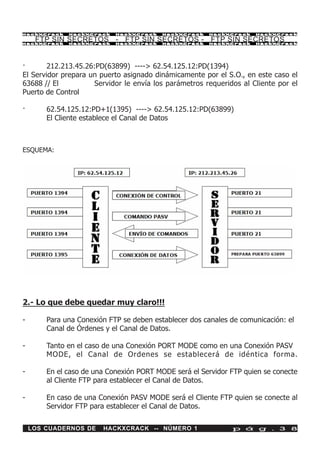 HackXCrack    HackXCrack    HackXCrack    HackXCrack   HackXCrack    HackXCrac k

     FTP SIN SECRETOS - FTP SIN SECRETOS - FTP SIN SECRETOS
HackXCrack    HackXCrack    HackXCrack    HackXCrack   HackXCrack    HackXCrac k




·       212.213.45.26:PD(63899) ----> 62.54.125.12:PD(1394)
El Servidor prepara un puerto asignado dinámicamente por el S.O., en este caso el
63688 // El          Servidor le envía los parámetros requeridos al Cliente por el
Puerto de Control

·       62.54.125.12:PD+1(1395) ----> 62.54.125.12:PD(63899)
        El Cliente establece el Canal de Datos



ESQUEMA:




2.- Lo que debe quedar muy claro!!!

-       Para una Conexión FTP se deben establecer dos canales de comunicación: el
        Canal de Órdenes y el Canal de Datos.

-       Tanto en el caso de una Conexión PORT MODE como en una Conexión PASV
        MODE, el Canal de Ordenes se establecerá de idéntica forma.

-       En el caso de una Conexión PORT MODE será el Servidor FTP quien se conecte
        al Cliente FTP para establecer el Canal de Datos.

-       En caso de una Conexión PASV MODE será el Cliente FTP quien se conecte al
        Servidor FTP para establecer el Canal de Datos.

    LOS CUADERNOS DE    HACKXCRACK -- NÚMERO 1                p á g . 3 8
 