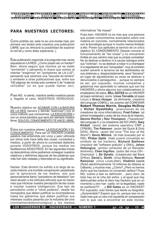 HackXCrack         HackXCrack        HackXCrack         HackXCrack         HackXCrack          HackXCrac k

   EDITORIAL - EDITORIAL - EDITORIAL - EDITORIAL - EDITORIAL
HackXCrack         HackXCrack        HackXCrack         HackXCrack         HackXCrack          HackXCrac k




PARA NUESTROS LECTORES:                                 informativos "de masas".
                                                        Pues bien, HACKER no es mas que una persona
                                                        que posee conocimientos avanzados sobre una
Como podréis ver, esta no es una revista mas, por       materia en concreto, normalmente relacionados
primera vez tenéis ante vosotros una publicación        con la tecnología aunque ni mucho menos limitado
LIBRE que os ofrecerá la posibilidad de explorar        a ello. Ponen sus aptitudes al servicio de un único
la red tal y como debe explorarse ;)                    objetivo: EL CONOCIMIENTO. Desean conocer el
                                                        funcionamiento de "las cosas" y no encuentran
                                                        límites en sus camino mas que su propia curiosidad.
Esta publicación responde a la pregunta mas veces       No se dedican a destruir ni a causar estragos entre
expuesta en LA RED: ¿Como puedo ser un hacker?          sus "victimas", no se dedican a robar ni a chantajear
Bien, ahora seguro que muchos ya se están               ni a regodearse de sus "conquistas", muy al contrario
"sonriendo" y pensando lo ilusos que somos al           suelen advertir a terceros de las debilidades de
intentar "eregirnos" en "portadores de LA LUZ",         sus sistemas y, desgraciadamente, esos "terceros"
pensando que seremos una "escuela de lamers"            en lugar de agradecerles su aviso se dedican a
y similares a otras publicaciones que, entre sus        denunciarlos o perseguirlos… aunque no siempre
100 páginas de revista solo contiene 5 de "material     es así, por supuesto, muchas compañías y
utilizable" (si es que puede llamar así).               gobiernos han aprendido lo valiosos que son los
                                                        HACKERS y ahora algunos son colaboradores (o
                                                        empleados) de estos. BILL GATES es un HACKER
Pues NO, lo siento, vosotros seréis nuestros jueces     (el papá ventanas), como Linus Torvalds (el papá
y, llegado el caso, NUESTROS VERDUGOS.                  Linux) o Grace Hooper (la Almirante, creadora
                                                        del Lenguaje COBOL), los autores del COREWAR
                                                        Robert Thomas Morris, Douglas McIlroy
Nuestro objetivo es: ACABAR CON LA BASURA               y Victor Vysottsky (precursores de los
DE LA RED (lamers y demás "esencias") con el
                                                        creadores de virus informáticos), Fred Cohen (el
único método que conocemos: LA EDUCACIÓN y
                                                        primer investigador y autor de los virus de la historia),
con un única bandera que será por siempre nuestra
                                                        Dennis Ritchie y Ken Thompson ("hacedores"
firma: SOLO EL CONOCIMIENTO TE HACE LIBRE.
                                                        del Lenguaje C y co-creadores del SO UNIX), Gary
                                                        Kildall (autor del sistema operativo CMP y
Estos son nuestros pilares: LA EDUCACIÓN Y EL           CPM/86), Tim Paterson (autor del Quick & Dirty
CONOCIMIENTO. Para ser un HACKER (maldita               DOS), Morris (autor del virus "The tour of the
palabra mal entendida por unos y peor utilizada         Worm"), Kevin Mitnick (el más buscado por el
por otros) solo hace falta dos cosas: curiosidad y      FBI), Phiber Optik (líder juvenil convertido en
medios, a partir de ahora la curiosidad deberéis        símbolo de los hackers), Richard Stallman
ponerla VOSOTROS, porque los medios los                 (impulsor del "software gratuito" y GNU), Johan
facilitaremos NOSOTROS. En las siguientes líneas        Helsingius (primer conductor de un Remailer
os descubrimos cómo podremos conseguir nuestros         Anónimo), Chen Ing-Hou (autor del virus CIH -
objetivos y definimos algunas de las palabras que       Chernobyl- ), Sir Dyistic (creadorutor del Back
más han sido violadas y retorcidas en su significado.   Orifice), David L. Smith (virus Melissa), Reonel
                                                        Ramonez (virus LoveLetter), Vladimir Levin
                                                        (Robó electrónicamente 10 millones de dólares al
Hacker: Este término ha sufrido a lo largo de su        Citibank), y muchos mas. ¿Cómo? ¿Pero no hemos
corta historia una horrible conspiración perpetrada     dicho que los hackers no comenten delitos? Pues
por la ignorancia de los medios, eso que                NO, vuelve a leer su definición… pero claro, de
personalmente llamo "periodismo de telediario" (en      todo hay en la viña del señor, y al igual que hay
clara alusión a los ridículos artículos que no hacen    delincuentes entre el clero hay hackers que en un
mas que intoxicar nuestra percepción de las cosas       momento u otro han ·caido· en la ilegalidad, nadie
e insultar nuestra inteligencia). Ese tipo de           es perfecto!!!!! … y Bill Gates es un HACKER?
periodismo unido a "otros poderes", desde los           Por supuesto, solo tienes que leerte su biografía.
monopolios que deben justificar su incompetencia        ¿Sorprendido? Espero que no, porque eso no es
hasta los gobiernos que deben justificar sus            nada mas que un cero a la izquierda en comparación
intereses ocultos pasando por la industria del cine     con lo que vas a encontrar en esta revista.
(normalmentedemonológica) y los medios
  LOS CUADERNOS DE              HACKXCRACK -- NÚMERO 1                              p á g . 0 4
 