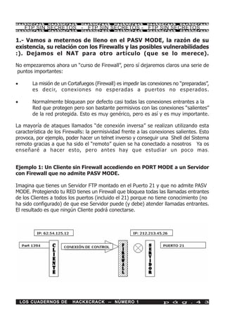 HackXCrack     HackXCrack     HackXCrack     HackXCrack     HackXCrack     HackXCrac k

     FTP SIN SECRETOS - FTP SIN SECRETOS - FTP SIN SECRETOS
HackXCrack     HackXCrack     HackXCrack     HackXCrack     HackXCrack     HackXCrac k




1.- Vamos a meternos de lleno en el PASV MODE, la razón de su
existencia, su relación con los Firewalls y las posibles vulnerabilidades
:). Dejamos el NAT para otro artículo (que se lo merece).

No empezaremos ahora un “curso de Firewall”, pero sí dejaremos claros una serie de
puntos importantes:

·       La misión de un Cortafuegos (Firewall) es impedir las conexiones no “preparadas”,
        es decir, conexiones no esperadas a puertos no esperados.

·       Normalmente bloquean por defecto casi todas las conexiones entrantes a la
        Red que protegen pero son bastante permisivos con las conexiones “salientes”
        de la red protegida. Esto es muy genérico, pero es así y es muy importante.

La mayoría de ataques llamados “de conexión inversa” se realizan utilizando esta
característica de los Firewalls: la permisividad frente a las conexiones salientes. Esto
provoca, por ejemplo, poder hacer un telnet inverso y conseguir una Shell del Sistema
remoto gracias a que ha sido el “remoto” quien se ha conectado a nosotros Ya os
enseñaré a hacer esto, pero antes hay que estudiar un poco mas .


Ejemplo 1: Un Cliente sin Firewall accediendo en PORT MODE a un Servidor
con Firewall que no admite PASV MODE.

Imagina que tienes un Servidor FTP montado en el Puerto 21 y que no admite PASV
MODE. Protegiendo tu RED tienes un Firewall que bloquea todas las llamadas entrantes
de los Clientes a todos los puertos (incluido el 21) porque no tiene conocimiento (no
ha sido configurado) de que ese Servidor puede (y debe) atender llamadas entrantes.
El resultado es que ningún Cliente podrá conectarse.




    LOS CUADERNOS DE      HACKXCRACK -- NÚMERO 1                    p á g . 4 3
 