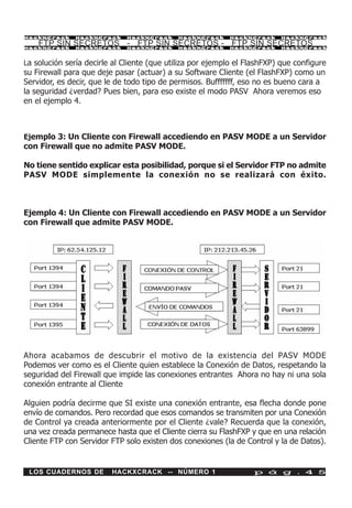 HackXCrack     HackXCrack     HackXCrack     HackXCrack     HackXCrack    HackXCrac k

    FTP SIN SECRETOS - FTP SIN SECRETOS - FTP SIN SECRETOS
HackXCrack     HackXCrack     HackXCrack     HackXCrack     HackXCrack    HackXCrac k




La solución sería decirle al Cliente (que utiliza por ejemplo el FlashFXP) que configure
su Firewall para que deje pasar (actuar) a su Software Cliente (el FlashFXP) como un
Servidor, es decir, que le de todo tipo de permisos. Bufffffff, eso no es bueno cara a
la seguridad ¿verdad? Pues bien, para eso existe el modo PASV Ahora veremos eso
en el ejemplo 4.



Ejemplo 3: Un Cliente con Firewall accediendo en PASV MODE a un Servidor
con Firewall que no admite PASV MODE.

No tiene sentido explicar esta posibilidad, porque si el Servidor FTP no admite
PASV MODE simplemente la conexión no se realizará con éxito.



Ejemplo 4: Un Cliente con Firewall accediendo en PASV MODE a un Servidor
con Firewall que admite PASV MODE.




Ahora acabamos de descubrir el motivo de la existencia del PASV MODE
Podemos ver como es el Cliente quien establece la Conexión de Datos, respetando la
seguridad del Firewall que impide las conexiones entrantes Ahora no hay ni una sola
conexión entrante al Cliente

Alguien podría decirme que SI existe una conexión entrante, esa flecha donde pone
envío de comandos. Pero recordad que esos comandos se transmiten por una Conexión
de Control ya creada anteriormente por el Cliente ¿vale? Recuerda que la conexión,
una vez creada permanece hasta que el Cliente cierra su FlashFXP y que en una relación
Cliente FTP con Servidor FTP solo existen dos conexiones (la de Control y la de Datos).


 LOS CUADERNOS DE        HACKXCRACK -- NÚMERO 1                    p á g . 4 5
 