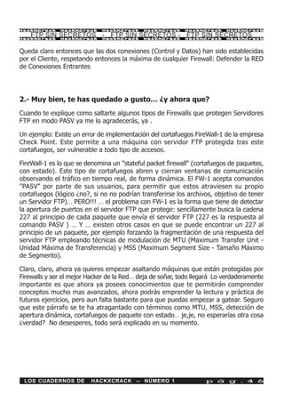 HackXCrack    HackXCrack     HackXCrack     HackXCrack     HackXCrack     HackXCrac k

    FTP SIN SECRETOS - FTP SIN SECRETOS - FTP SIN SECRETOS
HackXCrack    HackXCrack     HackXCrack     HackXCrack     HackXCrack     HackXCrac k




Queda claro entonces que las dos conexiones (Control y Datos) han sido establecidas
por el Cliente, respetando entonces la máxima de cualquier Firewall: Defender la RED
de Conexiones Entrantes




2.- Muy bien, te has quedado a gusto… ¿y ahora que?
Cuando te explique como saltarte algunos tipos de Firewalls que protegen Servidores
FTP en modo PASV ya me lo agradecerás, ya .

Un ejemplo: Existe un error de implementación del cortafuegos FireWall-1 de la empresa
Check Point. Este permite a una máquina con servidor FTP protegida tras este
cortafuegos, ser vulnerable a todo tipo de accesos.

FireWall-1 es lo que se denomina un "stateful packet firewall" (cortafuegos de paquetes,
con estado). Este tipo de cortafuegos abren y cierran ventanas de comunicación
observando el tráfico en tiempo real, de forma dinámica. El FW-1 acepta comandos
"PASV" por parte de sus usuarios, para permitir que estos atraviesen su propio
cortafuegos (lógico ¿no?, si no no podrían transferirse los archivos, objetivo de tener
un Servidor FTP)… PERO!!! … el problema con FW-1 es la forma que tiene de detectar
la apertura de puertos en el servidor FTP que protege: sencillamente busca la cadena
227 al principio de cada paquete que envía el servidor FTP (227 es la respuesta al
comando PASV ) … Y … existen otros casos en que se puede encontrar un 227 al
principio de un paquete, por ejemplo forzando la fragmentación de una respuesta del
servidor FTP empleando técnicas de modulación de MTU (Maximum Transfer Unit -
Unidad Máxima de Transferencia) y MSS (Maximum Segment Size - Tamaño Máximo
de Segmento).

Claro, claro, ahora ya quieres empezar asaltando máquinas que están protegidas por
Firewalls y ser el mejor Hacker de la Red… deja de soñar, todo llegará Lo verdaderamente
importante es que ahora ya posees conocimientos que te permitirán comprender
conceptos mucho mas avanzados, ahora podrás emprender la lectura y práctica de
futuros ejercicios, pero aun falta bastante para que puedas empezar a gatear. Seguro
que este párrafo se te ha atragantado con términos como MTU, MSS, detección de
apertura dinámica, cortafuegos de paquete con estado… je,je, no esperarías otra cosa
¿verdad? No desesperes, todo será explicado en su momento.




 LOS CUADERNOS DE        HACKXCRACK -- NÚMERO 1                    p á g . 4 6
 