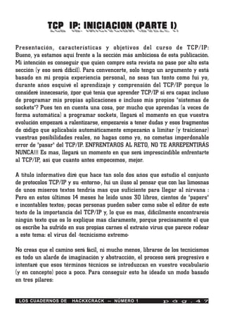 TCP/IP: INICIACION (PARTE I)
Presentación, características y objetivos del curso de TCP/IP:
Bueno, ya estamos aquí frente a la sección más ambiciosa de esta publicación.
Mi intención es conseguir que quien compre esta revista no pase por alto esta
sección (y eso será difícil). Para convencerte, solo tengo un argumento y está
basado en mi propia experiencia personal, no seas tan tonto como fui yo,
durante años esquivé el aprendizaje y comprensión del TCP/IP porque lo
consideré innecesario, ¿por qué tenía que aprender TCP/IP si era capaz incluso
de programar mis propias aplicaciones e incluso mis propios "sistemas de
sockets"? Pues ten en cuenta una cosa, por mucho que aprendas (a veces de
forma automática) a programar sockets, llegará el momento en que vuestra
evolución empezará a ralentizarse, empezareis a tener dudas y esos fragmentos
de código que aplicabais automáticamente empezarán a limitar (y traicionar)
vuestras posibilidades reales, no hagas como yo, no cometas imperdonable
error de "pasar" del TCP/IP. ENFRENTAROS AL RETO, NO TE ARREPENTIRÁS
NUNCA!!! Es mas, llegará un momento en que será imprescindible enfrentarte
al TCP/IP, así que cuanto antes empecemos, mejor.

A título informativo diré que hace tan solo dos años que estudio el conjunto
de protocolos TCP/IP y su ·entorno·, fui un iluso al pensar que con las limosnas
de unos míseros textos tendría mas que suficiente para llegar al nirvana :
Pero en estos últimos 14 meses he leído unos 30 libros, cientos de "papers"
e incontables textos; pocas personas pueden saber como sabe el editor de este
texto de la importancia del TCP/IP y, lo que es mas, difícilmente encontrareis
ningún texto que os lo explique mas claramente, porque precisamente el que
os escribe ha sufrido en sus propias carnes el extraño virus que parece rodear
a este tema: el virus del ·tecnicismo extremo·

No creas que el camino será fácil, ni mucho menos, librarse de los tecnicismos
es todo un alarde de imaginación y abstracción, el proceso será progresivo e
intentaré que esos términos técnicos se introduzcan en vuestro vocabulario
(y en concepto) poco a poco. Para conseguir esto he ideado un modo basado
en tres pilares:


 LOS CUADERNOS DE      HACKXCRACK -- NÚMERO 1                p á g . 4 7
 