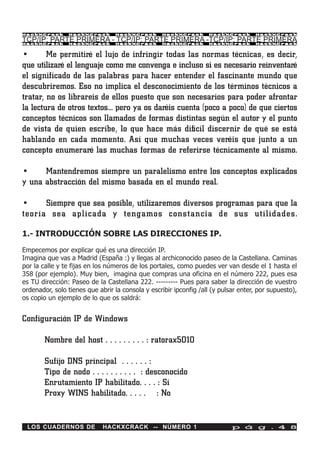 HackXCrack      HackXCrack       HackXCrack       HackXCrack       HackXCrack       HackXCrac k

TCP/IP: PARTE PRIMERA - TCP/IP: PARTE PRIMERA -TCP/IP: PARTE PRIMERA
HackXCrack      HackXCrack       HackXCrack       HackXCrack       HackXCrack       HackXCrac k



•       Me permitiré el lujo de infringir todas las normas técnicas, es decir,
que utilizaré el lenguaje como me convenga e incluso si es necesario reinventaré
el significado de las palabras para hacer entender el fascinante mundo que
descubriremos. Eso no implica el desconocimiento de los términos técnicos a
tratar, no os librareis de ellos puesto que son necesarios para poder afrontar
la lectura de otros textos… pero ya os daréis cuenta (poco a poco) de que ciertos
conceptos técnicos son llamados de formas distintas según el autor y el punto
de vista de quien escribe, lo que hace más difícil discernir de qué se está
hablando en cada momento. Así que muchas veces veréis que junto a un
concepto enumeraré las muchas formas de referirse técnicamente al mismo.

•     Mantendremos siempre un paralelismo entre los conceptos explicados
y una abstracción del mismo basada en el mundo real.

•     Siempre que sea posible, utilizaremos diversos programas para que la
teoría sea aplicada y tengamos constancia de sus utilidades.

1.- INTRODUCCIÓN SOBRE LAS DIRECCIONES IP.

Empecemos por explicar qué es una dirección IP.
Imagina que vas a Madrid (España :) y llegas al archiconocido paseo de la Castellana. Caminas
por la calle y te fijas en los números de los portales, como puedes ver van desde el 1 hasta el
358 (por ejemplo). Muy bien, imagina que compras una oficina en el número 222, pues esa
es TU dirección: Paseo de la Castellana 222. --------- Pues para saber la dirección de vuestro
ordenador, solo tienes que abrir la consola y escribir ipconfig /all (y pulsar enter, por supuesto),
os copio un ejemplo de lo que os saldrá:


Configuración IP de Windows

        Nombre del host . . . . . . . . . : ratorax5010

        Sufijo DNS principal . . . . . . :
        Tipo de nodo . . . . . . . . . . : desconocido
        Enrutamiento IP habilitado. . . . : Sí
        Proxy WINS habilitado. . . . . : No


 LOS CUADERNOS DE            HACKXCRACK -- NÚMERO 1                         p á g . 4 8
 