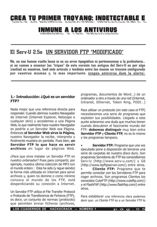 CREA TU PRIMER TROYANO: INDETECTABLE E
        INMUNE A LOS ANTIVIRUS

El Serv-U 2.5e UN SERVIDOR FTP “MODIFICADO”
No, no nos hemos vuelto locos ni es un error tipográfico ni pertenecemos a la prehistoria…
si os vamos a enseñar las “tripas” de esta versión tan antigua del Serv-U es por algo
(confiad en nosotros, leed este artículo y tendréis entre las manos un troyano configurado
por vosotros mismos y, lo más importante: ningún antivirus dará la alerta).




                                                    programas, documentos de Word…) de un
1.- Introducción: ¿Qué es un servidor               ordenador a otro a través de una red (Internet,
FTP?                                                Intranet, Ethernet, Token Ring, FDDI…)

Nada mejor que una referencia directa para          Para utilizar un protocolo (en este caso el FTP)
responder. Cuando abrimos nuestro Navegador         necesitaremos una serie de programas que
de Internet (Internet Explorer, Netscape o          exploten sus posibilidades. Llegado a este
cualquier otro) y accedemos a una Página            punto aclaramos una duda que muchos tienen
Web, lo que realmente hace nuestro Navegador        cuando descubren el fascinante mundo del
es pedirle a un Servidor Web esa Página.            FTP: debemos distinguir muy bien entre
Entonces el Servidor Web sirve la Página,           Servidor FTP y Cliente FTP, no es lo mismo
nuestro Navegador la recibe, interpreta y           y los programas tampoco.
finalmente muestra en pantalla. Pues bien, un
Servidor FTP lo que hace es servir                  •        Servidor FTP: Programa que una vez
archivos en lugar de páginas Web.                   ejecutado pone a disposición de terceros una
                                                    serie de carpetas de nuestro disco duro. Son
¿Para que sirve instalar un Servidor FTP en         programas Servidores de FTP los conocidísimos
nuestro ordenador? Pues para compartir, por         Serv-U (http://www.serv-u.com/) y G6
ejemplo, nuestra última colección de MP3 con        (http://www.bpftpserver.com/) entre otros.
el mundo entero : Esta ha sido (y sigue siendo)     •        Cliente FTP: Programa que te
la forma más utilizada en Internet para servir      permite conectar con los Servidores FTP para
archivos y, quien no domine o como mínimo           coger archivos. Son programas Clientes los
conozca el mundo de los FTP, está                   conocidos CuteFTP (http://www.cuteftp.com/)
desperdiciando su conexión a Internet.              y el FlashFXP (http://www.flashfxp.com/) entre
                                                    otros.
Un Servidor FTP utiliza el File Transfer Protocol
o Protocolo de Transferencia de Ficheros (FTP),     Para establecer una referencia clara podemos
es decir, un conjunto de normas (protocolo)         decir que: un Cliente FTP es a un Servidor FTP lo
que permiten enviar ficheros (archivos,
 LOS CUADERNOS DE            HACKXCRACK -- NÚMERO 1                         p á g . 0 5
 
