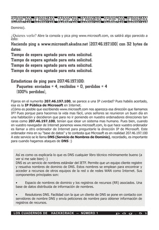 HackXCrack     HackXCrack      HackXCrack      HackXCrack      HackXCrack      HackXCrac k

TCP/IP: PARTE PRIMERA - TCP/IP: PARTE PRIMERA -TCP/IP: PARTE PRIMERA
HackXCrack     HackXCrack      HackXCrack      HackXCrack      HackXCrack      HackXCrac k



Dominio).

¿Quieres verlo? Abre la consola y pica ping www.microsoft.com, os saldrá algo parecido a
esto:
Haciendo ping a www.microsoft.akadns.net [207.46.197.100] con 32 bytes de
datos:
Tiempo de espera agotado para esta solicitud.
Tiempo de espera agotado para esta solicitud.
Tiempo de espera agotado para esta solicitud.
Tiempo de espera agotado para esta solicitud.

Estadísticas de ping para 207.46.197.100:
   Paquetes: enviados = 4, recibidos = 0, perdidos = 4
   (100% perdidos),
Fijaros en el numerito 207.46.197.100, se parece a una IP ¿verdad? Pues habéis acertado,
esa es la IP Pública de Microsoft en Internet.
¿Cómo es posible que escribiendo www.microsoft.com nos aparezca esa dirección que llamamos
IP? Pues porque para hacernos la vida mas fácil, unos señores se reunieron un buen día en
una habitación y decidieron que para no ir poniendo en nuestro ordenadores direcciones tan
raras como 207.46.197.100, tenían que idear un sistema mas humano. Pues bien, cuando
en vuestro navegador de Internet ponemos www.microsoft.com, lo que hace vuestro ordenador
es llamar a otro ordenador de Internet para preguntarle la dirección IP de Microsoft. Este
ordenador mira en su "base de datos" y te contesta que Microsoft es en realidad 207.46.197.100
A este servicio se le llama DNS (Servicio de Nombres de Dominio), recordadlo, es importante
para cuando hagamos ataques de DNS :)



   Así es como os explicaría lo que es DNS cualquier libro técnico mínimamente bueno (a
   ver si me sale bien) :)
   DNS es un servicio de nombres estándar del IETF. Permite que un equipo cliente registre
   y resuelva nombres de dominio de DNS. Estos nombres se emplean para encontrar y
   acceder a recursos de otros equipos de la red o de redes WAN como Internet. Sus
   componentes principales son:

   •     Espacio de nombres de dominio y los registros de recursos (RR) asociados. Una
   base de datos distribuida de información de nombres.

   •      Resolutores DNS. Facilidad con la que un cliente de DNS se pone en contacto con
   servidores de nombre DNS y envía peticiones de nombre para obtener información de
   registros de recursos.


 LOS CUADERNOS DE          HACKXCRACK -- NÚMERO 1                       p á g . 5 1
 