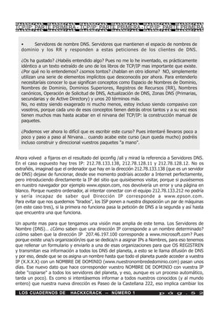 HackXCrack      HackXCrack      HackXCrack      HackXCrack       HackXCrack      HackXCrac k

TCP/IP: PARTE PRIMERA - TCP/IP: PARTE PRIMERA -TCP/IP: PARTE PRIMERA
HackXCrack      HackXCrack      HackXCrack      HackXCrack       HackXCrack      HackXCrac k




  •    Servidores de nombre DNS. Servidores que mantienen el espacio de nombres de
  dominio y los RR y responden a estas peticiones de los clientes de DNS.

  ¿Os ha gustado? ¿Habéis entendido algo? Pues no me lo he inventado, es prácticamente
  idéntico a un texto extraído de uno de los libros de TCP/IP mas importante que existe.
  ¿Por qué no lo entendemos? ¿somos tontos? ¿hablan en otro idioma? NO, simplemente
  utilizan una serie de elementos implícitos que desconocéis por ahora. Para entenderlo
  necesitaríais conocer lo que significan conceptos como Espacio de Nombres de Dominio,
  Nombres de Dominio, Dominios Superiores, Registros de Recursos (RR), Nombres
  canónicos, Operación de Solicitud de DNS, Actualización de DNS, Zonas DNS (Primarias,
  secundarias y de Active Directory) y unos 20 términos más.
  No, no estoy siendo exagerado ni mucho menos, estoy incluso siendo compasivo con
  vosotros, porque cada uno de esos conceptos tienen detrás otros tantos y a su vez esos
  tienen muchos mas hasta acabar en el nirvana del TCP/IP: la construcción manual de
  paquetes.

  ¿Podemos ver ahora lo difícil que es escribir este curso? Pues intentaré llevaros poco a
  poco y paso a paso al Nirvana… cuando acabe este curso (aun queda mucho) podréis
  incluso construir y direccional vuestros paquetes "a mano".


Ahora volved a fijaros en el resultado del ipconfig /all y mirad la referencia a Servidores DNS.
En el caso expuesto hay tres IP: 212.78.133.138, 212.78.128.11 y 212.78.128.12. No os
extrañéis, imaginad que el ordenador que hay en la dirección 212.78.133.138 (que es un servidor
de DNS) dejase de funcionar, desde ese momento podríais acceder a Internet perfectamente,
pero introduciendo directamente la IP del sitio que quisiésemos visitar, porque si pusiésemos
en nuestro navegador por ejemplo www.epson.com, nos devolvería un error y una página en
blanco. Porque nuestro ordenador, al intentar conectar con el equipo 212.78.133.212 no podría
y sería incapaz de saber qué Dirección IP corresponde a www.epson.com.
Para evitar que nos quedemos "tirados", los ISP ponen a nuestra disposición un par de máquinas
(en este caso tres), si la primera no funciona pasa la petición de DNS a la segunda y así hasta
que encuentra una que funciona.

Un apunte mas para que tengamos una visión mas amplia de este tema. Los Servidores de
Nombre (DNS)… ¿Cómo saben que una dirección IP corresponde a un nombre determinado?
¿cómo saben que la dirección IP 207.46.197.100 corresponde a www.microsoft.com? Pues
porque existe una/s organización/es que se dedica/n a asignar IPs a Nombres, para eso tenemos
que rellenar un formulario y enviarlo a una de esas organizaciones para que OS REGISTREN
y transmitan esa información a todos los DNS del planeta, a esto se le llama difusión de DNS
y por eso, desde que se os asigna un nombre hasta que todo el planeta puede acceder a vuestra
IP (X.X.X.X) con un NOMBRE DE DOMINIO (www.nuestronombrededominio.com) pasan unos
días. Ese nuevo dato que hace corresponder vuestro NOMBRE DE DOMINIO con vuestra IP
debe "copiarse" a todos los servidores del planeta, y eso, aunque es un proceso automático,
tarda un poco). Es como si intentásemos informar a todos nuestros conocidos (y al mundo
entero) que nuestra nueva dirección es Paseo de la Castellana 222, eso implica cambiar los

 LOS CUADERNOS DE           HACKXCRACK -- NÚMERO 1                       p á g . 5 2
 