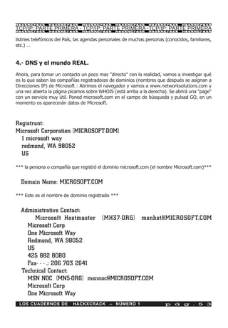HackXCrack      HackXCrack      HackXCrack      HackXCrack       HackXCrack      HackXCrac k

TCP/IP: PARTE PRIMERA - TCP/IP: PARTE PRIMERA -TCP/IP: PARTE PRIMERA
HackXCrack      HackXCrack      HackXCrack      HackXCrack       HackXCrack      HackXCrac k



listines telefónicos del País, las agendas personales de muchas personas (conocidos, familiares,
etc.) …


4.- DNS y el mundo REAL.

Ahora, para tomar un contacto un poco mas "directo" con la realidad, vamos a investigar qué
es lo que saben las compañías registradoras de dominios (nombres que después se asignan a
Direcciones IP) de Microsoft : Abrimos el navegador y vamos a www.networksolutions.com y
una vez abierta la página picamos sobre WHOIS (está arriba a la derecha). Se abrirá una "page"
con un servicio muy útil. Poned microsoft.com en el campo de búsqueda y pulsad GO, en un
momento os aparecerán datos de Microsoft.



Registrant:
Microsoft Corporation (MICROSOFT-DOM)
  1 microsoft way
  redmond, WA 98052
  US
*** la persona o compañía que registró el dominio microsoft.com (el nombre Microsoft.com)***


  Domain Name: MICROSOFT.COM

*** Este es el nombre de dominio registrado ***


  Administrative Contact:
       Microsoft Hostmaster (MH37-ORG) msnhst@MICROSOFT.COM
    Microsoft Corp
    One Microsoft Way
    Redmond, WA 98052
    US
    425 882 8080
    Fax- - - .: 206 703 2641
  Technical Contact:
    MSN NOC (MN5-ORG) msnnoc@MICROSOFT.COM
    Microsoft Corp
    One Microsoft Way
 LOS CUADERNOS DE           HACKXCRACK -- NÚMERO 1                       p á g . 5 3
 