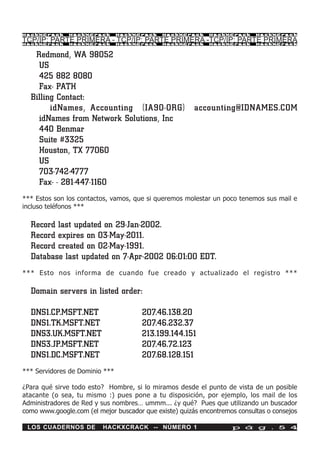 HackXCrack     HackXCrack       HackXCrack   HackXCrack      HackXCrack     HackXCrac k

TCP/IP: PARTE PRIMERA - TCP/IP: PARTE PRIMERA -TCP/IP: PARTE PRIMERA
HackXCrack     HackXCrack       HackXCrack   HackXCrack      HackXCrack     HackXCrac k



   Redmond, WA 98052
    US
    425 882 8080
    Fax- PATH
  Billing Contact:
        idNames, Accounting (IA90-ORG)                  accounting@IDNAMES.COM
    idNames from Network Solutions, Inc
    440 Benmar
    Suite #3325
    Houston, TX 77060
    US
    703-742-4777
    Fax- - 281-447-1160
*** Estos son los contactos, vamos, que si queremos molestar un poco tenemos sus mail e
incluso teléfonos ***

  Record last updated on 29-Jan-2002.
  Record expires on 03-May-2011.
  Record created on 02-May-1991.
  Database last updated on 7-Apr-2002 06:01:00 EDT.
*** Esto nos informa de cuando fue creado y actualizado el registro ***

  Domain servers in listed order:

  DNS1.CP.MSFT.NET                     207.46.138.20
  DNS1.TK.MSFT.NET                     207.46.232.37
  DNS3.UK.MSFT.NET                     213.199.144.151
  DNS3.JP.MSFT.NET                     207.46.72.123
  DNS1.DC.MSFT.NET                     207.68.128.151
*** Servidores de Dominio ***

¿Para qué sirve todo esto? Hombre, si lo miramos desde el punto de vista de un posible
atacante (o sea, tu mismo :) pues pone a tu disposición, por ejemplo, los mail de los
Administradores de Red y sus nombres… ummm... ¿y qué? Pues que utilizando un buscador
como www.google.com (el mejor buscador que existe) quizás encontremos consultas o consejos

 LOS CUADERNOS DE         HACKXCRACK -- NÚMERO 1                    p á g . 5 4
 