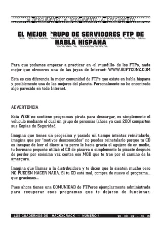 HackXCrack   HackXCrack   HackXCrack    HackXCrack   HackXCrack    HackXCrac k

        AL DESCUBIERTO - AL DESCUBIERTO - AL DESCUBIERTO
HackXCrack   HackXCrack   HackXCrack    HackXCrack   HackXCrack    HackXCrac k




   EL MEJOR GRUPO DE SERVIDORES FTP DE
             HABLA HISPANA

Para que podamos empezar a practicar en ·el mundillo· de los FTPs, nada
mejor que ofreceros una de las joyas de Internet: WWW.SOFTCONZ.COM

Esta es con diferencia la mejor comunidad de FTPs que existe en habla hispana
y posiblemente una de las mejores del planeta. Personalmente no he encontrado
algo parecido en todo Internet.



ADVERTENCIA

Esta WEB no contiene programas pirata para descargar, es simplemente el
vehículo mediante el cual un grupo de personas (ahora ya casi 200) comparten
sus Copias de Seguridad.

Imagina que tienes un programa y pasado un tiempo intentas reinstalarlo,
imagina que por “motivos desconocidos” no puedes reinstalarlo porque tu CD
es incapaz de leer el disco: a tu perro le hacía gracia el agujero de en medio,
tu hermano pequeño utilizó el CD de pizarra o simplemente lo pisaste después
de perder por enésima vez contra ese MOD que te trae por el camino de la
amargura.

Imagina que llamas a la distribuidora y te dicen que lo sienten mucho pero
NO PUEDEN HACER NADA. Si tu CD está mal, compra de nuevo el programa…
que graciosos…

Pues ahora tienes una COMUNIDAD de FTPeros ejemplarmente administrada
para recuperar esos programas que te dejaron de funcionar.




 LOS CUADERNOS DE      HACKXCRACK -- NÚMERO 1               p á g . 5 6
 