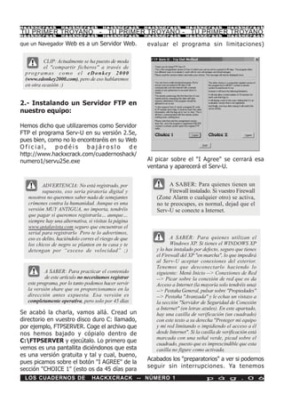 HackXCrack         HackXCrack          HackXCrack      HackXCrack       HackXCrack            HackXCrac k

TU PRIMER TROYANO - TU PRIMER TROYANO - TU PRIMER TROYANO
HackXCrack         HackXCrack          HackXCrack      HackXCrack       HackXCrack            HackXCrac k


que un Navegador Web es a un Servidor Web.             evaluar el programa sin limitaciones)

           CLIP: Actualmente se ha puesto de moda
           el "compartir ficheros" a través de
 p ro g r a m a s c o m o e l e D o n k e y 2 0 0 0
 (www.edonkey2000.com), pero de eso hablaremos
 en otra ocasión :)


2.- Instalando un Servidor FTP en
nuestro equipo:

Hemos dicho que utilizaremos como Servidor
FTP el programa Serv-U en su versión 2.5e,
pues bien, como no lo encontraréis en su Web
Oficial,     podéis      bajároslo        de
http://www.hackxcrack.com/cuadernoshack/
numero1/servu25e.exe                                   Al picar sobre el "I Agree" se cerrará esa
                                                       ventana y aparecerá el Serv-U.


          ADVERTENCIA: No está registrado, por                 A SABER: Para quienes tienen un
          supuesto, eso sería piratería digital y              Firewall instalado. Si vuestro Firewall
   nosotros no queremos saber nada de semejantes          (Zone Alarm o cualquier otro) se activa,
   crímenes contra la humanidad. Aunque es una            no te preocupes, es normal, dejad que el
   versión MUY ANTIGUA, no importa, tendréis              Serv-U se conecte a Internet.
   que pagar si queremos registrarla… aunque…
   siempre hay una alternativa, si visitas la página
   www.astalavista.com seguro que encuentras el
   serial para registrarlo Pero te lo advertimos,
   eso es delito, haciéndolo corres el riesgo de que             A SABER: Para quienes utilizan el
   los chicos de negro se planten en tu casa y te                Windows XP. Si tienes el WINDOWS XP
   detengan por “exceso de velocidad” ;)                  y lo has instalado por defecto, seguro que tienes
                                                          el Firewall del XP "en marcha", lo que impedirá
                                                          al Serv-U aceptar conexiones del exterior.
                                                          Tenemos que desconectarlo haciendo lo
          A SABER: Para practicar el contenido            siguiente: Menú Inicio --> Conexiones de Red
          de este artículo no necesitamos registrar       --> Picar sobre la conexión de red que os da
  este programa, por lo tanto podemos hacer servir        Acceso a Internet (la mayoría solo tendréis una)
  la versión share que os proporcionamos en la            --> Pestaña General, pulsar sobre "Propiedades"
  dirección antes expuesta. Esa versión es                --> Pestaña "Avanzada" y le echas un vistazo a
  completamente operativa, pero solo por 45 días          la sección "Servidor de Seguridad de Conexión
                                                          a Internet" (en letras azules). En este apartado,
Se acabó la charla, vamos allá. Cread un                  hay una casilla de verificación (un cuadrado)
directorio en vuestro disco duro C: llamado,              con este texto a su derecha "Proteger mi equipo
por ejemplo, FTPSERVER. Coge el archivo que               y mi red limitando o impidiendo el acceso a él
nos hemos bajado y cópialo dentro de                      desde Internet". Si la casilla de verificación está
                                                          marcada con una señal verde, picad sobre el
C:FTPSERVER y ejecútalo. Lo primero que                  cuadrado, puesto que es imprescindible que esta
vemos es una pantallita diciéndonos que esta              casilla no figure como activada.
es una versión gratuita y tal y cual, bueno,
                                                       Acabados los "preparatorios" a ver si podemos
pues picamos sobre el botón "I AGREE" de la
                                                       seguir sin interrupciones. Ya tenemos
sección "CHOICE 1" (esto os da 45 días para
 LOS CUADERNOS DE                 HACKXCRACK -- NÚMERO 1                           p á g . 0 6
 