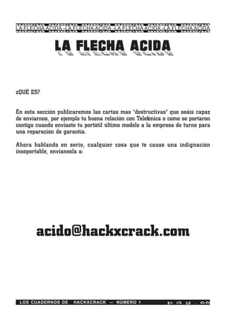 HackXCrack   HackXCrack   HackXCrack   HackXCrack   HackXCrack   HackXCrac k

LA FLECHA ACIDA -LA FLECHA ACIDA -LA FLECHA ACIDA -LA FLECHA ACIDA
HackXCrack   HackXCrack   HackXCrack   HackXCrack   HackXCrack   HackXCrac k




               LA FLECHA ACIDA

¿QUÉ ES?


En esta sección publicaremos las cartas mas "destructivas" que seáis capaz
de enviarnos, por ejemplo tu buena relación con Telefónica o como se portaron
contigo cuando enviaste tu portátil último modelo a la empresa de turno para
una reparación de garantía.

Ahora hablando en serio, cualquier cosa que te cause una indignación
insoportable, envíanosla a:




        acido@hackxcrack.com



 LOS CUADERNOS DE     HACKXCRACK -- NÚMERO 1               p á g . 66
 