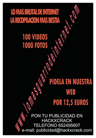 LOMASBRUTALDEINTERNET




                          om
LARECOPILACIONMASBESTIA




                    et.c
     100 VIDEOS

                tern
     1000 FOTOS
            dein
        arro

                  PIDELA EN NUESTRA
    asgu


                         WEB
                    POR 12,5 EUROS
.lom




         PON TU PUBLICIDAD EN
               HACKXCRACK
www




           TELEFONO 652495607
     e-mail: publicidad@hackxcrack.com
 
