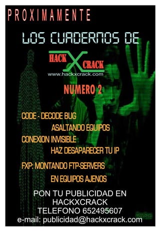 PROXIMAMENTE
  LOS CUADERNOS DE
          HACK
                     CRACK
          www.hackxcrack.com


               NUMERO 2
  CODE - DECODE BUG
            ASALTANDO EQUIPOS
  CONEXION INVISIBLE
            HAZ DESAPARECER TU IP
  FXP: MONTANDO FTP-SERVERS
           EN EQUIPOS AJENOS
     PON TU PUBLICIDAD EN
           HACKXCRACK
      TELEFONO 652495607
 e-mail: publicidad@hackxcrack.com
 