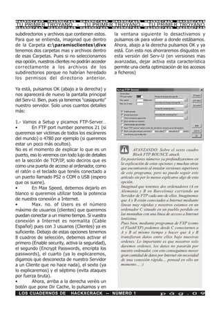 HackXCrack       HackXCrack       HackXCrack       HackXCrack       HackXCrack           HackXCrac k

TU PRIMER TROYANO - TU PRIMER TROYANO - TU PRIMER TROYANO
HackXCrack       HackXCrack       HackXCrack       HackXCrack       HackXCrack           HackXCrac k


subdirectorios y archivos que contienen estos.     la ventana siguiente lo desactivamos y
Para que se entienda, imaginad que dentro          pulsamos ok para volver a donde estábamos.
de la Carpeta c:paramisclientesdivx              Ahora, abajo a la derecha pulsamos OK y ya
tenemos dos carpetas mas y archivos dentro         está. Con esto nos ahorraremos disgustos en
de esas Carpetas. Pues si no seleccionamos         esta versión del Serv-U (en versiones mas
esa opción, nuestros clientes no podrán acceder    avanzadas, dejar activa esta característica
correctamente a los archivos de los                permite una cierta optimización de los accesos
subdirectorios porque no habrían heredado          a ficheros)
los permisos del directorio anterior.

Ya está, pulsamos OK (abajo a la derecha) y
nos aparecerá de nuevo la pantalla principal
del Serv-U. Bien, pues ya tenemos "casiapunto"
nuestro servidor. Solo unos cuantos detalles
más:

1.- Vamos a Setup y picamos FTP-Server…
•        En FTP port number ponemos 21 (si
queremos ser victimas de todos los escáneres
del mundo) o 4780 por ejemplo (si queremos
estar un poco más ocultos).
No es el momento de explicar lo que es un                     AVANZANDO: Sobre el sexto cuadro
puerto, eso lo veremos con todo lujo de detalles              Block FTP BOUNCE attack.
en la sección de TCP/IP, solo deciros que es          En posteriores números ya profundizaremos en
                                                      la explicación de estas opciones y muchas otras
como una puerta de acceso al ordenador, como          que encontrareis al instalar versiones superiores
el ratón o el teclado que tenéis conectado a          de este programa; pero no puedo seguir este
un puerto llamado PS2 o COM o USB (espero             artículo sin por lo menos explicaros algo de esta
que os suene).                                        opción.
•        En Max Speed, debemos dejarlo en             Imaginad que tenemos dos ordenadores (A en
                                                      Alemania y B en Barcelona) corriendo un
blanco si queremos utilizar toda la potencia          Servidor de FTP cada uno de ellos. Imaginemos
de nuestra conexión a Internet.                       que A y B están conectados a Internet mediante
•        Max. no. of Users es el número               líneas muy rápidas y nosotros estamos en un
máximo de usuarios (clientes) que queremos            ordenador C situado en un pueblo perdido en
puedan conectar a un mismo tiempo. Si vuestra         las montañas con una línea de acceso a Internet
                                                      lentísima.
conexión a Internet es normalita (Cable               Pues bien, mediante programas de FXP (como
Español) pues con 3 usuarios (Clientes) ya es         el FlashFXP) podemos desde C conectarnos a
suficiente. Debajo de estas opciones tenemos          A y B al mismo tiempo y hacer que A y B
8 cuadros de selección, debemos activar el            transfieran datos entre ellos bajo nuestras
primero (Enable security, activa la seguridad),       ordenes. Lo importante es que nosotros solo
                                                      daremos ordenes, los datos no pasarán por
el segundo (Encrypt Passwords, encripta los           nuestro ordenador, con esto conseguimos mover
passwords), el cuarto (ya lo explicaremos,            gran cantidad de datos por Internet sin necesidad
digamos que desconecta de nuestro Servidor            de una conexión rápida… pensad en ello un
a un Cliente que no hace nada), el sexto (ya          momento… :)
lo explicaremos) y el séptimo (evita ataques
por fuerza bruta).
•        Ahora, arriba a la derecha veréis un
botón que pone Dir Cache, lo pulsamos y en
 LOS CUADERNOS DE            HACKXCRACK -- NÚMERO 1                           p á g . 0 9
 