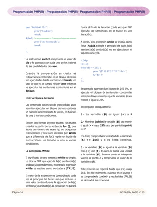 Programación PHP(II) - Programación PHP(II) - Programación PHP(II) - Programación PHP(II)




            case ”66.98.60.123”:                                                hasta el fin de la iteración (cada vez que PHP
                      print (“Codetel”);                                        ejecuta las sentencias en el bucle es una
                      break;                                                    iteración).
            default: // si no se encuentra el IP muestra el siguiente mensaje
                      print (“No reconocido”);                                  A veces, si la expresión while se evalúa como
                      break;                                                    falsa (FALSE) desde el principio de todo, la(s)
            }                                                                   sentencia(s) anidada(s) no se ejecutarán ni
            ?>                                                                  siquiera una vez.

            La instrucción switch comprueba el valor de                         <?php
            $ip y lo compara con cada uno de los valores                        $i = 0;
            de las posibilidades de case.                                       while ($i <= 255) {
                                                                                            print “IP: 80.67.23.”.$i.”<br>”;
            Cuando la comparación es cierta las                                             $i=$i+1;
            instrucciones contenidas en el bloque del case                       }
            son ejecutadas hasta encontrar el break, en                         ?>
            caso de que no se cumpla ningún case entonces
            se ejecuta las sentencias contenidas en el
                                                                                En pantalla aparecerá un listado de 256 IPs, se
            default.
                                                                                ejecuta el bloque de sentencias contenidas
                                                                                entre las llaves mientras que la variable $i sea
            Instrucciones de bucle
                                                                                menor o igual a 255.

            Las sentencias bucles son de gran utilidad pues
                                                                                En lenguaje coloquial sería:
            permiten ejecutar un bloque de instrucciones
            un número determinando de veces, en función
                                                                                1.- La variable ($i) es igual (=) a 0
            de una o varias condiciones.

            Existen dos formas de crear bucles: los bucles                      2.- Mientras (while) la variable ($i) sea menor
            creados a partir de la sentencia for (), que                        o igual (<=) que 255, saca por pantalla (print)
            repite un número de veces fijo un bloque de                         la IP.
            instrucciones y los bucle creados por While
            que a diferencia de for() repite un bucle de                         Es decir, comprueba la veracidad de la condición
            instrucciones un función a una o varias                             ($i <= 255) y si es TRUE continua.
            condiciones.
                                                                                3.- la variable ($i) es igual a la variable ($i)
            La sentencia While                                                  mas (+) uno (1). Es decir, le suma una unidad
                                                                                a la variable ($i). En este punto el interprete
            El significado de una sentencia while es simple.                    vuelve al punto 2 y comprueba el valor de la
            Le dice a PHP que ejecute la(s) sentencia(s)                        variable ($i).
            anidada(s) repetidamente, mientras la expresión
            while se evalúe como verdadera (TRUE).                              Este proceso se repetirá hasta que ($i) valga
                                                                                256. En ese momento, cuando en el punto 2
            El valor de la expresión es comprobado cada                         se compruebe la condición y resulte falsa (FALSE)
            vez al principio del bucle, así que incluso, si                     se detendrá en programa.
            este valor cambia durante la ejecución de la(s)
            sentencia(s) anidada(s), la ejecución no parará

Página 14                                                                                                            PC PASO A PASO Nº 15
 