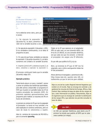 Programación PHP(II) - Programación PHP(II) - Programación PHP(II) - Programación PHP(II)




            <?php
            for ($cuenta=0;$cuenta<=255;
            $cuenta=$cuenta+1) {
            print (“IP: 80.67.23.$cuenta<br>”);
            }
            ?>

            Ya lo deberías tener claro, pero por
            si acaso:

            1.- Se ejecuta la expresión 1
            ($cuenta=0), es decir, ponemos el
            valor de la variable $cuenta a cero.

            2.- Se ejecuta la expresión 2 ($cuenta<=255).         Fíjate en la IP que aparece en el adaptador
            Si es verdadera continuamos, si es falsa el           PPP, en este caso, es una conexión ADSL y la
            programa se para.                                     IP es 81.37.180.82, es una conexión dinámica,
                                                                  así que cada vez que me conecto a Internet
            3.- En caso de que fuese verdadera se ejecuta         el proveedor me asigna una IP diferente.
            la expresión 3 ($cuenta=$cuenta+1), es decir,
            sumamos una unidad a la variable $cuenta.             Es por ello que publico la IP, je je je.

            4.- Imprime (print) la IP y volvemos al punto 2, es   Bien, ya tenemos la IP que el ISP nos ha
            decir, volvemos a ejecutar la expresión 2.            asignado, pero ¿cómo averiguamos todas las
                                                                  IP del proveedor?.
            El proceso continuará hasta que la variable
            ($cuenta) valga 253.                                  Ahora abrimos el navegador y ponemos la URL:
                                                                  http://www.ripe.net, guarda esta URL en
            Ejemplo práctico                                      tusfavoritos ya que te será de gran utilidad.

            Tanta teoría aburre un poco, ¿verdad?, vamos
                                                                   Ripe es uno de los cuatro Reginal Internet Registries que
            a poner en práctica las sentencias aprendidas,
                                                                   existen en el mundo. Ripe se encarga de controlar y de
            para ello vamos a desarrollar un programa en
                                                                   gestionar los recursos de Internet de Europa, África y Asia
            PHP que muestre en pantalla todas las IP de
                                                                   Central. Ripe mantiene la base de datos de los rangos de
            nuestro proveedor de conexión (ISP). En
                                                                   Ips y esta información es pública. Resumiendo, Ripe es
            próximos capítulos aprovecharemos este
                                                                   el organismo que se encarga de controlar la distribución
            programa para realizar un escaneo de IPs en
                                                                   de los rangos IPS y que además nos permite consultar la
            busca de servidores.
                                                                   base de datos.
            Lo primero es conocer la IP que nos ha asignado
            el proveedor. La tarea es muy sencilla y ha
            sido explicada en números anteriores, pero en            !             Un ISP...
            caso de duda lo volveremos a repetir.
                                                                     Un ISP, por ejemplo Telefónica, para darte una IP
                                                                     primero ha tenido que pedirle al RIPE que le ceda
            Abre la ventana de comandos de MS-DOS y
                                                                     unas cuantas (un rango).
            pon el comando ipconfig.

Página 16                                                                                               PC PASO A PASO Nº 15
 