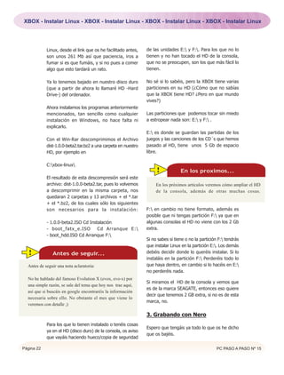 XBOX - Instalar Linux - XBOX - Instalar Linux - XBOX - Instalar Linux - XBOX - Instalar Linux




            Linux, desde el link que os he facilitado antes,    de las unidades E: y F:. Para los que no lo
            son unos 261 Mb así que paciencia, iros a           tienen y no han tocado el HD de la consola,
            fumar si es que fumáis, y si no pues a comer        que no se preocupen, son los que más fácil lo
            algo que esto tardará un rato.                      tienen.

            Ya lo tenemos bajado en nuestro disco duro          No sé si lo sabéis, pero la XBOX tiene varias
            (que a partir de ahora lo llamaré HD -Hard          particiones en su HD (¿Cómo que no sabías
            Drive-) del ordenador.                              que la XBOX tiene HD? ¿Pero en que mundo
                                                                vives?)
            Ahora instalamos los programas anteriormente
            mencionados, tan sencillo como cualquier            Las particiones que podemos tocar sin miedo
            instalación en Windows, no hace falta ni            a estropear nada son: E: y F: .
            explicarlo.
                                                                E: es donde se guardan las partidas de los
            Con el Win-Rar descomprimimos el Archivo            juegos y las canciones de los CD´s que hemos
            dist-1.0.0-beta2.tar.bz2 a una carpeta en nuestro   pasado al HD, tiene unos 5 Gb de espacio
            HD, por ejemplo en                                  libre.

            C:xbox-linux
                                                                     !            En los proximos...
            El resultado de esta descompresión será este
            archivo: dist-1.0.0-beta2.tar, pues lo volvemos          En los próximos artículos veremos cómo ampliar el HD
            a descomprimir en la misma carpeta, nos                  de la consola, además de otras muchas cosas.
            quedaran 2 carpetas y 13 archivos + el *.tar
            + el *.bz2, de los cuales sólo los siguientes
            son necesarios para la instalación:                 F: en cambio no tiene formato, además es
                                                                posible que ni tengas partición F: ya que en
            - 1.0.0-beta2.ISO Cd Instalación                    algunas consolas el HD no viene con los 2 Gb
            - boot_fatx_e.ISO        Cd Arranque E:            extra.
            - boot_hdd.ISO Cd Arranque F:
                                                                Si no sabes si tiene o no la partición F: tendrás
                                                                que instalar Linux en la partición E:. Los demás
  !            Antes de seguir...                               debéis decidir donde lo queréis instalar. Si lo
                                                                instaláis en la partición F: Perderéis todo lo
  Antes de seguir una nota aclaratoria:                         que haya dentro, en cambio si lo hacéis en E:
                                                                no perderéis nada.
  No he hablado del famoso Evolution X (evox, evo-x) por
                                                                Si miramos el HD de la consola y vemos que
  una simple razón, se sale del tema que hoy nos trae aquí,
                                                                es de la marca SEAGATE, entonces eso quiere
  así que si buscáis en google encontraréis la información
                                                                decir que tenemos 2 GB extra, si no es de esta
  necesaria sobre ello. No obstante el mes que viene lo
                                                                marca, no.
  veremos con detalle ;)

                                                                3. Grabando con Nero
            Para los que lo tienen instalado o tenéis cosas
                                                                Espero que tengáis ya todo lo que os he dicho
            ya en el HD (disco duro) de la consola, os aviso
                                                                que os bajéis.
            que vayáis haciendo hueco/copia de seguridad

Página 22                                                                                             PC PASO A PASO Nº 15
 