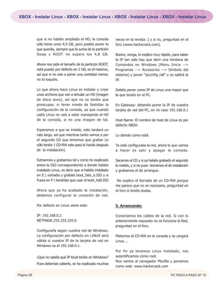 XBOX - Instalar Linux - XBOX - Instalar Linux - XBOX - Instalar Linux - XBOX - Instalar Linux




            que si no habéis ampliado el HD, la consola         veces en la revista :) y si no, preguntad en el
            sólo tiene unos 4,9 GB, pero podéis poner lo        foro (www.hackxcrack.com).
            que queráis, siempre que la suma de la partición
            Swap y ROOT no supere los 4,8 GB.                   Bueno, venga, lo explico muy rápido, para saber
                                                                la IP tan solo hay que abrir una Ventana de
            Ahora nos pide el tamaño de la partición ROOT,      Comandos en Windows (Menu Inicio -->
            está puesto por defecto en 2 GB, es el máximo,      Programas --> Accesorios --> Símbolo del
            así que si no vais a poner una cantidad menor,      sistema) y poner “ipconfig /all” y os saldrá la
            no lo toquéis.                                      IP.

            Lo que ahora hace Linux es instalar y crear         Debéis poner como IP de Linux una mayor que
            unos archivos que van a simular un HD (imagen       la que tenéis en el PC.
            de disco duro), así que no os tenéis que
            preocupar, ni tener miedo de fastidiar la           En Gateway: deberéis poner la IP de vuestra
            configuración de la consola, ya que cuando          tarjeta de red del PC, en mi caso 192.168.0.1
            uséis Linux no vais a estar manejando el HD
            de la consola, si no una imagen de tal.             Host Name: El nombre de host de Linux es por
                                                                defecto XBOX.
            Esperamos a que se instale, esto tardará un
            rato largo, así que mientras tanto vamos a por      Lo demás como está.
            el segundo CD que tenemos que grabar (si
            sólo tenéis 1 CD-RW este paso lo haréis después     Ya está configurada la red, ahora lo que vamos
            de la instalación).                                 a hacer es salir y apagar la consola.

            Extraemos y grabamos tal y como he explicado        Sacamos el CD y si ya habéis grabado el segundo
            antes la ISO correspondiente a donde habéis         lo metéis, y si no pues borramos el de instalación
            instalado Linux, es decir que si habéis instalado   y grabamos el de arranque.
            en E: extraéis y grabáis boot_fatx_e.ISO y si
            Fuera en F: tendríais que usar el boot_hdd.ISO      No explico el borrado de un CD-RW porque
                                                                me parece que no es necesario, preguntad en
            Ahora que ya ha acabado la instalación,             el foro si tenéis dudas.
            debemos configurar la conexión de red.

            Por defecto en Linux viene esta:                    5. Arrancando:

            IP: 192.168.0.2                                     Conectamos los cables de la red. Si con lo
            NETMASK:255.255.255.0                               anteriormente expuesto no os funciona la Red,
                                                                preguntad en el foro.
            Configurarla según vuestra red de Windows.
            La configuración por defecto en LINUX será          Metemos el CD-RW en la consola y se cargará
            válida si vuestra IP de la tarjeta de red en        Linux….
            Windows es el 192.168.0.1.
                                                                Por fin ya tenemos Linux instalado; nos
            ¿Que no sabéis qué IP local tenéis en Windows?      autentificamos como root.
                                                                Nos vamos al navegador Mozilla y ponemos
            Pues deberíais saberlo, se ha explicado muchas
                                                                como web: www.hackxcrack.com

Página 26                                                                                             PC PASO A PASO Nº 15
 