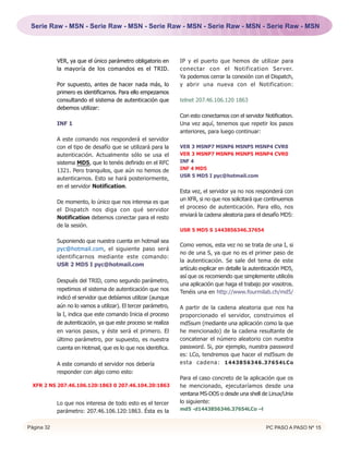 Serie Raw - MSN - Serie Raw - MSN - Serie Raw - MSN - Serie Raw - MSN - Serie Raw - MSN




            VER, ya que el único parámetro obligatorio en       IP y el puerto que hemos de utilizar para
            la mayoría de los comandos es el TRID.              conectar con el Notification Server.
                                                                Ya podemos cerrar la conexión con el Dispatch,
            Por supuesto, antes de hacer nada más, lo           y abrir una nueva con el Notification:
            primero es identificarnos. Para ello empezamos
            consultando el sistema de autenticación que         telnet 207.46.106.120 1863
            debemos utilizar:
                                                                Con esto conectamos con el servidor Notification.
            INF 1                                               Una vez aquí, tenemos que repetir los pasos
                                                                anteriores, para luego continuar:
            A este comando nos responderá el servidor
            con el tipo de desafío que se utilizará para la     VER 3 MSNP7 MSNP6 MSNP5 MSNP4 CVR0
            autenticación. Actualmente sólo se usa el           VER 3 MSNP7 MSNP6 MSNP5 MSNP4 CVR0
            sistema MD5, que lo tenéis definido en el RFC       INF 4
            1321. Pero tranquilos, que aún no hemos de          INF 4 MD5
                                                                USR 5 MD5 I pyc@hotmail.com
            autenticarnos. Esto se hará posteriormente,
            en el servidor Notification.
                                                                Esta vez, el servidor ya no nos responderá con
            De momento, lo único que nos interesa es que        un XFR, si no que nos solicitará que continuemos
            el Dispatch nos diga con qué servidor               el proceso de autenticación. Para ello, nos
            Notification debemos conectar para el resto         enviará la cadena aleatoria para el desafío MD5:
            de la sesión.
                                                                USR 5 MD5 S 1443856346.37654

            Suponiendo que nuestra cuenta en hotmail sea
                                                                Como vemos, esta vez no se trata de una I, si
            pyc@hotmail.com, el siguiente paso será
                                                                no de una S, ya que no es el primer paso de
            identificarnos mediante este comando:
                                                                la autenticación. Se sale del tema de este
            USR 2 MD5 I pyc@hotmail.com
                                                                artículo explicar en detalle la autenticación MD5,
                                                                así que os recomiendo que simplemente utilicéis
            Después del TRID, como segundo parámetro,
                                                                una aplicación que haga el trabajo por vosotros.
            repetimos el sistema de autenticación que nos
                                                                Tenéis una en http://www.fourmilab.ch/md5/
            indicó el servidor que debíamos utilizar (aunque
            aún no lo vamos a utilizar). El tercer parámetro,   A partir de la cadena aleatoria que nos ha
            la I, indica que este comando Inicia el proceso     proporcionado el servidor, construimos el
            de autenticación, ya que este proceso se realiza    md5sum (mediante una aplicación como la que
            en varios pasos, y éste será el primero. El         he mencionado) de la cadena resultante de
            último parámetro, por supuesto, es nuestra          concatenar el número aleatorio con nuestra
            cuenta en Hotmail, que es lo que nos identifica.    password. Si, por ejemplo, nuestra password
                                                                es: LCo, tendremos que hacer el md5sum de
            A este comando el servidor nos debería              esta cadena: 1 4 4 3 8 5 6 3 4 6 . 3 7 6 5 4 L C o
            responder con algo como esto:
                                                                Para el caso concreto de la aplicación que os
  XFR 2 NS 207.46.106.120:1863 0 207.46.104.20:1863             he mencionado, ejecutaríamos desde una
                                                                ventana MS-DOS o desde una shell de Linux/Unix
            Lo que nos interesa de todo esto es el tercer       lo siguiente:
            parámetro: 207.46.106.120:1863. Ésta es la          md5 -d1443856346.37654LCo –l


Página 32                                                                                             PC PASO A PASO Nº 15
 