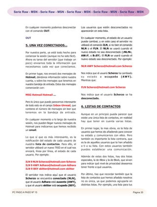 Serie Raw - MSN - Serie Raw - MSN - Serie Raw - MSN - Serie Raw - MSN - Serie Raw - MSN




          En cualquier momento podemos desconectar          Los usuarios que estén desconectados no
          con el comando OUT:                               aparecerán en esta lista.

          OUT                                               En cualquier momento, el estado de un usuario
                                                            puede cambiar, y en este caso el servidor no
          5. UNA VEZ CONECTADOS...                          utilizará el comando ILN, si no bien el comando
                                                            NLN o el FLN. El NLN se usará cuando el
          Por nuestra parte, ya está todo hecho para        nuevo estado no sea desconectado (oNLiNe,
          comenzar la sesión (aunque no ha sido fácil).     AWaY, o BuSY). El FLN se usará cuando el
          Ahora es tarea del servidor (que trabaje un       nuevo estado sea desconectado. Por ejemplo:
          poco) enviarnos toda la información que
          necesitamos cada vez que conectamos.              NLN AWY Scherzo@hotmail.com Scherzo


          En primer lugar, nos enviará dos mensajes de      Nos indica que el usuario Scherzo ha cambiado
          Hotmail, dándonos información sobre nuestra       su estado a ocupado (AWY).
          cuenta, y sobre los mensajes que tenemos en       Mientras que:
          nuestra bandeja de entrada. Estos dos mensajes
          comenzarán con:                                   FLN Scherzo@hotmail.com Scherzo


          MSG Hotmail Hotmail ...                           Nos indica que el usuario Scherzo se ha
                                                            desconectado.
          Pero lo único que puede parecernos interesante
          de todo esto es el campo Inbox-Unread, que
                                                            6. LISTAS DE CONTACTOS
          contiene el número de mensajes sin leer que
          tenemos en la bandeja de entrada.
                                                            Aunque en un principio pueda parecer que
                                                            existe una única lista de contactos, en realidad
          En cualquier momento a lo largo de nuestra
                                                            hay que tener en cuenta varias listas.
          sesión, nos pueden llegar nuevos mensajes de
          Hotmail para indicarnos que hemos recibido
                                                            En primer lugar, la mas obvia, es la lista de
          un email.
                                                            usuarios que hemos ido añadiendo para conocer
                                                            su estado y comunicarnos con ellos. Pero
          Lo que sí que es más interesante, es la
                                                            también es importante la lista contraria, que
          notificación del estado de cada usuario de
                                                            es la de aquellos usuarios que te han añadido
          nuestra lista de contactos. Para ello, el
                                                            a ti a su lista. Con estos usuarios también
          servidor utilizará un nuevo TRID en el cual nos
                                                            puedes establecer una comunicación.
          enviará, línea por línea, el estado de cada
          usuario. Por ejemplo:
                                                            Además de estas dos listas, hay dos listas
                                                            especiales, la de Allow y la de Block, que sirven
          ILN 9 NLN Scherzo@hotmail.com Scherzo
                                                            para indicar qué nivel de privacidad deseamos
          ILN 9 AWY Adhara@hotmail.com Adhara
                                                            tener frente a qué usuarios.
          ILN 9 BSY skitter@hotmail.com skitter

          El servidor nos indica aquí que el usuario        Por último, hay que recordar también que la
          Scherzo se encuentra conectado (NLN),             lista de contactos que hemos añadido nosotros
          que el usuario Adhara está ausente (AWY),         no es única, ya que podemos agruparla en
          y que el usuario skitter está ocupado (BSY).      distintas listas. Por ejemplo, una lista para tus

PC PASO A PASO Nº 15                                                                                            Página 35
 