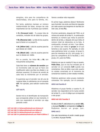 Serie Raw - MSN - Serie Raw - MSN - Serie Raw - MSN - Serie Raw - MSN - Serie Raw - MSN




            amigotes, otra para los compañeros de            Vamos a analizar esta respuesta:
            clase/trabajo, otra para la familia, etc.
                                                             En primer lugar, podemos deducir fácilmente
            Por tanto, podemos manejar un número             que el servidor nos envía una línea de respuesta
            indeterminado de listas, aunque las más          por cada usuario que tengamos en esa lista (en
            importantes son las 4 primeras que nombré:       este caso, la lista FL).

            • FL (Forward List) : Tu propia lista de         El primer parámetro, después del TRID, es el
            contactos, incluidos los de todos los grupos.    número de versión de la lista FL. A continuación
                                                             tenemos un número que indica la posición
            • RL (Reverse List) : La lista de los usuarios   dentro de la lista, y después otro que indica el
            que te tienen en su propia FL.                   número total de elementos en la lista. A
                                                             continuación, el email y el nick. Y por último,
            • AL (Allow List) : Lista de usuarios para los   un número que indica el grupo en el que
            que deseas ser visible.                          tenemos a ese usuario. Por ejemplo, en este
                                                             caso podríamos tener un grupo, el grupo 0,
            • BL (Block List) : Lista de usuarios para los   para los miembros de LCo, otro grupo, el 1,
            que no deseas ser visible.                       para los compañeros de la facultad, y otro
                                                             grupo, el 2, para los Pollos.
            Por su puesto, las listas AL y BL son
            mutuamente excluyentes.                          Podemos ver que en nuestra FL hay un usuario,
                                                             Pollo Dios, que no nos fue enviado por el
            Cada lista tiene un número de versión que
                                                             servidor en un comando ILN cuando nos
            se incrementa cada vez que se hace una
                                                             conectamos. Esto se debe a que este usuario
            modificación sobre esa lista (se añaden o se
                                                             no estaba conectado en el momento de
            eliminan usuarios). El número de versión de
                                                             conectarnos nosotros (o bien estaba invisible).
            cada lista es mantenido por el servidor.

                                                             Podemos gestionar estos grupos mediante
            Si queremos que el servidor nos dé una de
                                                             comandos. Por ejemplo, con el comando:
            nuestras listas, la solicitamos con el comando
            LST. Por ejemplo, para solicitar nuestra lista   ADG trid Familia 0
            FL:
                                                             Añadimos el grupo familia a nuestra FL. El
            LST trid FL
                                                             servidor nos responderá con la nueva versión
                                                             de la lista FL, y con el código que corresponde
            Donde trid es el identificador de transacción    a ese grupo:
            que corresponda utilizar en ese momento. A
                                                             ADG trid 101 Familia 3
            esto nos responderá el servidor con algo
            parecido a esto:
                                                             Es decir, la lista FL está ahora en su versión 101,
                                                             y al grupo Familia le corresponde el código 3.
LST trid 100 1 4 Scherzo@hotmail.com Scherzo 0               Podemos borrar un grupo con:
LST trid 100 2 4 Adhara@hotmail.com Adhara 0
                                                             RMG trid 3
LST trid 100 3 4 skitter@hotmail.com skitter 1
LST trid 100 4 4 pollodios@hotmail.com Pollo%20Dios 2
                                                             Con esto borraríamos el recién creado grupo
                                                             3, es decir, el grupo Familia.


Página 36                                                                                          PC PASO A PASO Nº 15
 