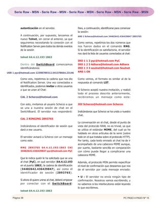 Serie Raw - MSN - Serie Raw - MSN - Serie Raw - MSN - Serie Raw - MSN - Serie Raw - MSN




          autenticación en el servidor.                       Para, a continuación, identificarse para comenzar
                                                              la sesión:
          A continuación, por supuesto, lanzamos el           ANS 1 Scherzo@hotmail.com 34482642.436429847 2893765
          nuevo Telnet, sin cerrar el anterior, ya que
          seguiremos necesitando la conexión con el           Como vemos, repetimos los dos números que
          Notification Server para todos los demás eventos    nos fueron dados en el comando RNG.
          de la sesión                                        Si la identificación es satisfactoria, el servidor
                                                              nos dará la lista de usuarios conectados al chat:
          telnet 64.4.12.193 1863
                                                              IRO 1 1 3 pyc@hotmail.com PyC
          Dentro del SwitchBoard comenzamos                   IRO 1 2 3 Adhara@hotmail.com Adhara
          identificándonos:                                   IRO 1 3 3 soulnet@hotmail.com Soulnet
USR 1 pyc@hotmail.com 12398789312.541378664.23146             ANS 1 OK

          Como veis, repetimos la cadena que nos dio          Como vemos, el formato es similar al de la
          el Notification Server. Una vez conectados e        respuesta al comando LST.
          identificados, podemos invitar a otros usuarios
          a que se unan al Chat:                              Si Scherzo aceptó nuestra invitación, y realizó
                                                              todo el proceso descrito anteriormente,
          CAL 2 Scherzo@hotmail.com                           recibiremos un mensaje como este:

          Con esto, invitamos al usuario Scherzo a que        JOI Scherzo@hotmail.com Scherzo
          se una a nuestra sesión de chat en el
          SwitchBoard. El servidor nos responderá:            Indicándonos que Scherzo se ha unido a nuestro
                                                              chat.
          CAL 2 RINGING 2893765
                                                              La conversación en el chat, desde el punto de
          Indicándonos el identificador de sesión que         vista del protocolo RAW, no es trivial, ya que
          dará a ese usuario.                                 se utiliza el estándar MIME, del cual ya he
                                                              hablado en otros artículos de la serie (sobre
          El servidor avisará a Scherzo con un mensaje        todo en el que trataba sobre el protocolo HTTP).
          como este:                                          Por tanto, cada texto enviado al chat ha de ir
                                                              acompañado de una cabecera MIME aunque,
          RNG 2893765 64.4.12.193:1863 CKI                    por suerte, bastante sencilla en comparación
          34482642.436429847 pyc@hotmail.com PyC              con cómo puede llegar a complicarse una
                                                              cabecera MIME.
          Que le indica quién le ha solicitado que se una
          al chat (PyC), en qué servidor (64.4.12.193         Además, el protocolo MSN permite especificar
          en el puerto 1863), la cadena de identificación     el nivel de confirmación que deseamos que nos
          (34482642.436429847), así como el                   de el servidor por cada mensaje enviado:
          identificador de sesión (2893765).
                                                              • U : El servidor no envía ningún tipo de
          Si ahora él quiere unirse al chat, deberá empezar   confirmación. Nosotros vamos escribiendo, y
          por conectar con el SwitchBoard:                    no sabemos si los interlocutores están leyendo
                                                              lo que escribimos.
          telnet 64.4.12.193 1863

    Página 38                                                                                            PC PASO A PASO Nº 15
 