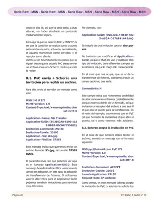 Serie Raw - MSN - Serie Raw - MSN - Serie Raw - MSN - Serie Raw - MSN - Serie Raw - MSN




            desde el año 98, así que ya sería delito, a esas     Por ejemplo, con:
            alturas, no haber diseñado un protocolo
            medianamente seguro.                                 Application-GUID: {02D3C01F-BF30-482
                                                                              5-A83A-DE7AF41648AA}
            En lo que sí que se parecen DCC y MSNFTP es
            en que la conexión se realiza punto a punto          Se trataría de una invitación para un chat por
            entre ambos usuarios, actuando, normalmente,         voz.
            el usuario transmisor como servidor, y el
            receptor como cliente.                               No bastaría con modificar el Application-
            Vamos a ver detenidamente los pasos que se           GUID, ya que el chat por voz, y cualquier otro
            siguen desde que el usuario PyC desea enviar         tipo de invitación, tiene diferentes campos en
            un archivo al usuario Scherzo, hasta que éste        la cabecera, así que lo pongo sólo como ejemplo.
            lo recibe.
                                                                 En el caso que nos ocupa, que es el de la
            8.1. PyC envía a Scherzo una                         transferencia de ficheros, podríamos incluir un
            invitación para recibir un archivo.                  campo opcional, que sería:


            Para ello, envía al servidor un mensaje como         Connectivity: N
            este:
                                                                 Este campo indica que no tenemos posibilidad
            MSG trid U 273                                       de abrir conexiones entrantes (probablemente
            MIME-Version: 1.0                                    porque estamos detrás de un firewall), así que
            Content-Type: text/x-msmsgsinvite; char              invitamos al receptor del archivo a que sea él
                                       set=UTF-8                 el que abra el puerto para la transferencia. En
                                                                 el resto del ejemplo, asumiremos que es PyC
            Application-Name: File Transfer                      (el que ha hecho la invitación) el que abre el
            Application-GUID: {5D3E02AB-6190-11d                 puerto, tal y como veremos más adelante.
                            3-BBBB-00C04F795683}
            Invitation-Command: INVITE                           8.2. Scherzo acepta la invitación de PyC
            Invitation-Cookie: 22692
            Application-File: LCo.jpg                            En el caso de que Scherzo desee recibir el
            Application-FileSize: 57565                          archivo, enviará un mensaje con el formato
                                                                 siguiente:
            Este mensaje indica que queremos enviar un
            archivo llamado LCo.jpg, de tamaño 57565             MSG pyc@hotmail.com PyC 179
            Bytes.                                               MIME-Version: 1.0
                                                                 Content-Type: text/x-msmsgsinvite; char
            El parámetro más raro que podemos ver aquí                                       set=UTF-8
            es el llamado Application-GUID. Éste
            numerajo hexadecimal identifica unívocamente         Invitation-Command: ACCEPT
            un tipo de aplicación, en este caso, la aplicación   Invitation-Cookie: 22692
            de transferencia de ficheros. Si utilizamos          Launch-Application: FALSE
            valores diferentes para el Application-GUID          Request-Data: IP-Address:
            podemos construir invitaciones para servicios        Como vemos, en este mensaje Scherzo acepta
            muy diferentes.                                      la invitación de PyC, y además le solicita los


Página 40                                                                                            PC PASO A PASO Nº 15
 
