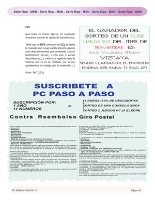 Serie Raw - MSN - Serie Raw - MSN - Serie Raw - MSN - Serie Raw - MSN - Serie Raw - MSN




                 CCL
                                                                                     EL GANADOR DEL
                 Que tiene el mismo efecto, en cualquier
                 momento durante la sesión de transferencia.                     SORTEO DE UN SUSE
                                                                              LINUX 9.0 DEL MES DE
                 Tanto con un BYE como con un CCL se cierra
                 la conexión, con lo que nuestra atención volvería                         Noviembre                            ES:
                 a las otras conexiones que tendremos (con un
                                                                                      Jesus Valbuena Maeso
                 Notification Server, y con uno o varios
                 SwitchBoards), y volvería a repetirse toda la                                    VIZCAYA
                 historia que ya os he contado, por lo que                 SEGUIR LLAMANDO, EL PROXIMO
                 aquítermina mi trabajo por el momento. ;-)
                                                                              PODRIA SER PARA TI (PAG 27)
                 Autor: PyC (LCo)




                        SUSCRIBETE A
                        PC PASO A PASO
                                                                              45 EUROS (10% DE DESCUENTO)
   SUSCRIPCIÓN POR:                                                           +
   1 AÑO                                                      =               SORTEO DE UNA CONSOLA XBOX
                                                                              +
   11 NUMEROS                                                                 SORTEO 2 JUEGOS PC (A ELEGIR)

Contra                        R e e m b o l s o Giro Post al

Solo tienes que enviarnos un mail a preferente@hackxcrack.com              Envíanos un GIRO POSTAL por valor de 45 EUROS a:
indicando:                                                                 CALLE PERE MARTELL20, 2º 1ª.
- Nombre                                                                   CP 43001 TARRAGONA
- Apellidos                                                                ESPAÑA
- Dirección Completa                                                       IMPORTANTE: En el TEXTO DEL GIRO escribe un mail de contacto
- Población                                                                o un número de Teléfono.
- Provincia
- Cógigo Postal                                                            Y enviarnos un mail a preferente@hackxcrack.com indicando:
- Mail de Contacto y/o Teléfono Contacto                                   - Nombre
Es imprescindible que nos facilites un mail o teléfono de contacto.        - Apellidos
- Tipo de Subscripción: CONTRAREEMBOLSO                                    - Dirección Completa
- Número de Revista:                                                       - Población
Este será el número a partir del cual quieres subscribirte. Si deseas      - Provincia
(por ejemplo) subscribirte a partir del número 5 (incluido), debes poner   - Cógigo Postal
un 5 y te enviaremos desde el 5 hasta el 15 (ambos incluidos)              - Mail de Contacto y/o Teléfono Contacto
                                                                           Es imprescindible que nos facilites un mail o teléfono de contacto.
APRECIACIONES:                                                             - Tipo de Subscripción: GIRO POSTAL
* Junto con el primer número recibirás el abono de 45 euros, precio        - Número de Revista:
de la subscripción por 11 números (un año) y una carta donde se te         Este será el número a partir del cual quieres subscribirte. Si deseas
indicará tu número de Cliente Preferente y justificante/factura de la      (por ejemplo) subscribirte a partir del número 5 (incluido), debes poner
subscripción.                                                              un 5 y te enviaremos desde el 5 hasta el 15 (ambos incluidos)
* Puedes hacernos llegar estos datos POR MAIL,tal como te hemos
indicado; rellenando el formulario de nuestra WEB                          APRECIACIONES:
(www.hackxcrack.com) o enviándonos una carta a la siguiente dirección:     * Junto con el primer número recibirás una carta donde se te indicará
CALLE PERE MARTELL Nº20, 2º-1ª                                             tu número de Cliente Preferente y justificante/factura de la subscripción.
CP 43001 TARRAGONA                                                         * Puedes hacernos llegar estos datos POR MAIL,tal como te hemos
ESPAÑA                                                                     indicado; o enviándonos una carta a la siguiente dirección:
* Cualquier consulta referente a las subscripciones puedes enviarla        CALLE PERE MARTELL Nº20, 2º-1ª
por mail a preferente@hackxcrack.com                                       CP 43001 TARRAGONA
                                                                           ESPAÑA
                                                                           * Cualquier consulta referente a las subscripciones puedes enviarla
                                                                           por mail a preferente@hackxcrack.com




  PC PASO A PASO Nº 15                                                                                                              Página 43
 