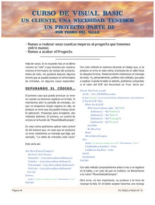Curso de VISUAL BASIC
       UN CLIENTE, UNA NECESIDAD, TENEMOS
              UN PROYECTO (PARTE III)
                                                   Por Pedro del valle



            - Vamos a realizar unas cuantas mejoras al proyecto que tenemos
              entre manos.
            - Vamos a acabar el Proyecto.

            Hola de nuevo. Si no recuerdo mal, en el último
            número os “reté” a que hicierais por vosotros                        Con este método le estamos diciendo al código que, si se
            mismos el formulario de ventas del proyecto.                         produce un error en esta rutina, el proceso de un salto hacia
            Antes de esto, me gustaría depurar algunos                           la etiqueta Errores. Posteriormente mostramos el mensaje
            errores que se pueden producir en el formulario                      de aviso. Yo, personalmente, prefiero otro método, que paso
            de entradas, en algunos casos especiales.                            a explicar. Cuando la tabla es abierta, podríamos comprobar
                                                                                 si el valor del EOF del Recordset es True. Sería así:
            DEPURANDO                       EL        CÓDIGO…
                                                                                 Private Sub Form_Load()
                                                                                   Set Rs = New ADODB.Recordset
            El primero caso que puede provocar un error
                                                                                   Rs.Open "entradas", Conn.ConnectionString, adOpenDynamic, adLockOptimistic
            es cuando no tenemos registros en la lista. Si
                                                                                   If Not Rs.EOF Then
            intentamos abrir la pantalla de entradas, sin
                                                                                      While Not Rs.EOF
            que no tengamos ningún registro en ella, se
                                                                                        With Lista.ListItems.Add(, , Rs("Id"))
            produce un error que nos podría incluso cerrar
                                                                                           .SubItems(1) = Rs("Nombre")
            la aplicación. Propongo para arreglarlo, dos
                                                                                           .SubItems(2) = Rs("Sabor")
            métodos distintos. El primero, un control de
                                                                                           .SubItems(3) = Rs("Cantidad")
            errores en la función de “MoverDAtosACampos”.
                                                                                           .SubItems(4) = Rs("Fecha")
            En esta rutina podríamos aplicar este control                               End With
            de tal manera que, en caso que se produzca                                  Rs.MoveNext
            un error, mostremos un mensaje que diga, por                              Wend
            ejemplo, “La tabla de entradas está vacía”                                MoverDatosACampos
                                                                                   Else
                                                                                      MsgBox "La tabla de entradas está vacía", vbExclamation, "Aviso"
            Esto sería así:
                                                                                     CmdModificar.Enabled = False
            Sub MoverDatosACampos()                                                  CmdBorrar.Enabled = False
              On Error GoTo Errores                                                End If
              Txtnombre = Lista.SelectedItem.SubItems(1)                           Deshabilitar
              TxtSabor = Lista.SelectedItem.SubItems(2)                          End Sub
              TxtCantidad = Lista.SelectedItem.SubItems(3)
              TxtFecha = Lista.SelectedItem.SubItems(4)                          Con este método comprobaríamos antes si hay o no registros
             Exit sub                                                            en la tabla, y en caso de que no hubiera, no llamaríamos
            Errores:                                                             a la rutina “MoverDatosACampos”.
              MsgBox "La tabla de entradas está vacía", vbExclamation, "Aviso"
                                                                                 Otro error, no tan importante, se produce a la hora de
            End Sub
                                                                                 recargar la lista. En el botón aceptar hacemos una recarga

Página 44                                                                                                                     PC PASO A PASO Nº 15
 