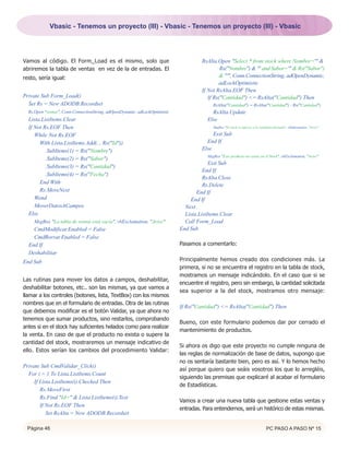 Vbasic - Tenemos un proyecto (III) - Vbasic - Tenemos un proyecto (III) - Vbasic




Vamos al código. El Form_Load es el mismo, solo que                                   RsAlta.Open "Select * from stock where Nombre='" &
abriremos la tabla de ventas en vez de la de entradas. El                                      Rs("Nombre") & "' and Sabor='" & Rs("Sabor")
resto, sería igual:                                                                            & "'", Conn.ConnectionString, adOpenDynamic,
                                                                                              adLockOptimistic
                                                                                      If Not RsAlta.EOF Then
Private Sub Form_Load()                                                                  If Rs("Cantidad") <= RsAlta("Cantidad") Then
  Set Rs = New ADODB.Recordset                                                              RsAlta("Cantidad") = RsAlta("Cantidad") - Rs("Cantidad")
  Rs.Open "ventas", Conn.ConnectionString, adOpenDynamic, adLockOptimistic                 RsAlta.Update
  Lista.ListItems.Clear                                                                  Else
  If Not Rs.EOF Then                                                                        MsgBox "El stock es inferior a la cantidad solicitada", vbInformation, "Aviso"

     While Not Rs.EOF                                                                      Exit Sub
       With Lista.ListItems.Add(, , Rs("Id"))                                           End If
          .SubItems(1) = Rs("Nombre")                                                 Else
                                                                                         MsgBox "Este producto no existe en el Stock", vbExclamation, "Aviso"
          .SubItems(2) = Rs("Sabor")
                                                                                          Exit Sub
          .SubItems(3) = Rs("Cantidad")
                                                                                       End If
          .SubItems(4) = Rs("Fecha")
                                                                                       RsAlta.Close
       End With                                                                        Rs.Delete
       Rs.MoveNext                                                                  End If
     Wend                                                                        End If
     MoverDatosACampos                                                         Next
  Else                                                                         Lista.ListItems.Clear
    MsgBox "La tabla de ventas está vacía", vbExclamation, "Aviso"             Call Form_Load
    CmdModificar.Enabled = False                                             End Sub
    CmdBorrar.Enabled = False
  End If                                                                     Pasamos a comentarlo:
  Deshabilitar
End Sub                                                                      Principalmente hemos creado dos condiciones más. La
                                                                             primera, si no se encuentra el registro en la tabla de stock,
                                                                             mostramos un mensaje indicándolo. En el caso que si se
Las rutinas para mover los datos a campos, deshabilitar,
                                                                             encuentre el registro, pero sin embargo, la cantidad solicitada
deshabilitar botones, etc.. son las mismas, ya que vamos a
                                                                             sea superior a la del stock, mostramos otro mensaje:
llamar a los controles (botones, lista, TextBox) con los mismos
nombres que en el formulario de entradas. Otra de las rutinas
                                                                             If Rs("Cantidad") <= RsAlta("Cantidad") Then
que debemos modificar es el botón Validar, ya que ahora no
tenemos que sumar productos, sino restarlos, comprobando
                                                                             Bueno, con este formulario podemos dar por cerrado el
antes si en el stock hay suficientes helados como para realizar
                                                                             mantenimiento de productos.
la venta. En caso de que el producto no exista o supere la
cantidad del stock, mostraremos un mensaje indicativo de
                                                                             Si ahora os digo que este proyecto no cumple ninguna de
ello. Estos serían los cambios del procedimiento Validar:
                                                                             las reglas de normalización de base de datos, supongo que
                                                                             no os sentaría bastante bien, pero es así. Y lo hemos hecho
Private Sub CmdValidar_Click()
                                                                             así porque quiero que seáis vosotros los que lo arregléis,
  For i = 1 To Lista.ListItems.Count
                                                                             siguiendo las premisas que explicaré al acabar el formulario
     If Lista.ListItems(i).Checked Then
                                                                             de Estadísticas.
        Rs.MoveFirst
        Rs.Find "Id=" & Lista.ListItems(i).Text
                                                                             Vamos a crear una nueva tabla que gestione estas ventas y
        If Not Rs.EOF Then
                                                                             entradas. Para entendernos, será un histórico de estas mismas.
           Set RsAlta = New ADODB.Recordset

 Página 46                                                                                                                         PC PASO A PASO Nº 15
 