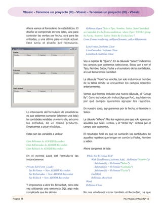 Vbasic - Tenemos un proyecto (III) - Vbasic - Tenemos un proyecto (III) - Vbasic




            Ahora vamos al formulario de estadísticas. El       RsVentas.Open "Select Tipo, Nombre, Sabor, Sum(Cantidad)
            diseño se comprende en tres listas, una para     as Cantidad, Fecha from estadisticas where Tipo='VENTA' group
            controlar las ventas por fecha, otra para las    by Fecha, Nombre, Sabor Order By Fecha Desc",
            entradas, y una última para el stock actual.     Conn.ConnectionString, adOpenDynamic, adLockOptimistic
            Este sería el diseño del formulario.
                                                               ListaVentas.ListItems.Clear
                                                               ListaEntradas.ListItems.Clear
                                                               ListaStock.ListItems.Clear

                                                             Voy a explicar la “Query”. En la cláusula “Select” indicamos
                                                             los campos que queremos seleccionar. Estos van a ser el
                                                             Tipo, Nombre, Sabor, Fecha y el sumatorio de las cantidades,
                                                             al cual llamaremos Cantidad.

                                                             La cláusula “From” es sencilla, tan solo incluimos el nombre
                                                             de la tabla donde se encuentran los campos descritos
                                                             anteriormente.

                                                             Vemos que hemos incluido una nueva cláusula, el “Group
                                                             By”. Como su traducción indica (Agrupa Por), aquí decimos
                                                             por qué campos queremos agrupar los registros.

                                                             En nuestro caso, agruparemos por la Fecha, el Nombre y
            Lo interesante del formulario de estadísticas    Sabor.
            es que podemos sumariar (obtener una lista)
            las cantidades vendidas un mismo día, así como   La cláusula “Where” filtra los registros para que solo aparezcan
            las entradas, de un mismo producto.              aquellos que sean ventas, y el “Order By” ordena por el
            Empecemos a picar el código…                     campo que queramos.

            Estas son las variables a utilizar               El resultado final es que se sumarán las cantidades de
                                                             aquellos registros que tengan en común la Fecha, Nombre
            Dim RsVentas As ADODB.Recordset                  y sabor.
            Dim RsEntradas As ADODB.Recordset
            Dim RsStock As ADODB.Recordset                   Ahora cargamos la lista:

            En el evento Load del formulario las               While Not RsVentas.EOF
            instanciaremos                                         With ListaVentas.ListItems.Add(, , RsVentas("Nombre"))
                                                                      .SubItems(1) = RsVentas("Sabor")
            Private Sub Form_Load()                                   .SubItems(2) = RsVentas("Cantidad")
              Set RsVentas = New ADODB.Recordset                      .SubItems(3) = RsVentas("Fecha")
              Set RsEntradas = New ADODB.Recordset                 End With
              Set RsStock = New ADODB.Recordset                    RsVentas.MoveNext
                                                               Wend
            Y empezamos a abrir los Recordset, pero esta       RsVentas.Close
            vez utilizando una sentencia SQL algo más
            complicada que las demás.                        No nos olvidemos cerrar también el Recordset, ya que

Página 48                                                                                          PC PASO A PASO Nº 15
 