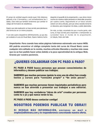 Vbasic - Tenemos un proyecto (III) - Vbasic - Tenemos un proyecto (III) - Vbasic




El campo de cantidad seguiría siendo igual. Esto debemos      despertar el gusanillo de la programación, y que ahora mismo
aplicarlo a los 3 formularios, y así normalizaríamos las 3    muchos de vosotros estéis pensando en desarrollar proyectos
tablas. Claro está que también tendremos que cambiar el       por vuestra cuenta. Seguramente en un futuro cercano
código del formulario de estadísticas.                        volveré con otros artículos, pero por ahora necesito tomarme
                                                              un descanso, para reorganizar mis ideas, y poder plasmarlas.
Espero que esta explicación os haya servido para plantearos
otra forma de ver un mismo proyecto.                          Sin más, os dejo, encantado de que a mucha gente, este
                                                              curso, le haya servido para emprender o reemprender su
Y con esto quiero despedirme definitivamente, ya que doy      curiosidad hacia el mundo de la programación.
por acabado el curso de Visual Basic. Espero haberos hecho    Un Saludo, Pedro del Valle



    Importante: Para cuando leas estas páginas habremos estrenado una nueva WEB.
    Allí podrás encontrar el código completo tanto del curso de Visual Basic como
    cualquier otro editado en la revista, muchos artículos liberados y muchas más cosas
    que no se han podido hacer antes debido a la poca operatividad de la antigua Web.
    Gracias por vuestra paciencia.


             ¿QUIERES COLABORAR CON PC PASO A PASO?
          PC PASO A PASO busca personas que posean conocimientos de
          informática y deseen publicar sus trabajos.

          SABEMOS que muchas personas (quizás tu eres una de ellas) han creado
          textos y cursos para “consumo propio” o “de unos pocos”.

          SABEMOS que muchas personas tienen inquietudes periodísticas pero
          nunca se han atrevido a presentar sus trabajos a una editorial.

          SABEMOS que hay verdaderas “obras de arte” creadas por personas
          como tu o yo y que nunca verán la luz.

          PC PASO A PASO desea contactar contigo!

          NOSOTROS PODEMOS PUBLICAR TU OBRA!!!
          S I D E S E A S M Á S I N F O R M A C I Ó N , e nv í a n o s u n m a i l a
          empleo@editotrans.com y te responderemos concretando nuestra oferta.


 Página 50                                                                                       PC PASO A PASO Nº 15
 