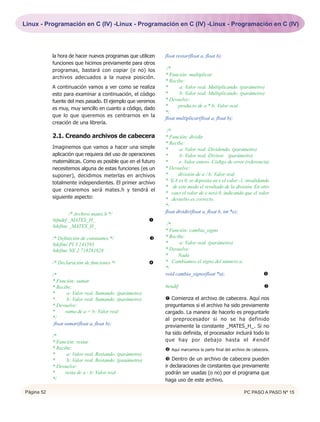 Linux - Programación en C (IV) -Linux - Programación en C (IV) -Linux - Programación en C (IV)




            la hora de hacer nuevos programas que utilicen    float restar(float a, float b);
            funciones que hicimos previamente para otros
            programas, bastará con copiar (o no) los           /*
                                                              * Función: multiplicar
            archivos adecuados a la nueva posición.
                                                              * Recibe:
            A continuación vamos a ver como se realiza        *      a: Valor real. Multiplicando. (parámetro)
            esto para examinar a continuación, el código      *      b: Valor real. Multiplicando. (parámetro)
            fuente del mes pasado. El ejemplo que veremos     * Devuelve:
                                                              *      producto de a * b: Valor real
            es muy, muy sencillo en cuanto a código, dado
                                                              */
            que lo que queremos es centrarnos en la
                                                              float multiplicar(float a, float b);
            creación de una librería.
                                                               /*
            2.1. Creando archivos de cabecera                 * Función: dividir
                                                              * Recibe:
            Imaginemos que vamos a hacer una simple           *       a: Valor real. Dividendo. (parámetro)
            aplicación que requiera del uso de operaciones    *       b: Valor real. Divisor. (parámetro)
            matemáticas. Como es posible que en el futuro     *      e: Valor entero. Código de error (referencia)
            necesitemos alguna de estas funciones (es un      * Devuelve:
            suponer), decidimos meterlas en archivos          *      división de a / b: Valor real
            totalmente independientes. El primer archivo      * Si b es 0, se deposita en e el valor -1, invalidando
                                                              * de este modo el resultado de la división. En otro
            que crearemos será mates.h y tendrá el
                                                              * caso el valor de e será 0, indicando que el valor
            siguiente aspecto:                                * devuelto es correcto.
                                                              */
                    /* Archivo mates.h */                     float dividir(float a, float b, int *e);
            #ifndef _MATES_H_                             Œ
            #define _MATES_H_                                  /*
                                                              * Función: cambia_signo
            /* Definición de constantes */                Ž   * Recibe:
            #define PI 3.141593                               *      a: Valor real. (parámetro)
            #define NE 2.718281828                            * Devuelve:
                                                              *     Nada
            /* Declaración de funciones */                   * Cambiamos el signo del número a.
                                                              */
            /*                                                void cambia_signo(float *a);                        
            * Función: sumar
            * Recibe:                                         #endif                                              
            *       a: Valor real. Sumando. (parámetro)
            *       b: Valor real. Sumando. (parámetro)       Œ Comienza el archivo de cabecera. Aquí nos
            * Devuelve:                                       preguntamos si el archivo ha sido previamente
            *      suma de a + b: Valor real                  cargado. La manera de hacerlo es preguntarle
            */                                                al preprocesador si no se ha definido
             float sumar(float a, float b);                   previamente la constante _MATES_H_. Si no
                                                              ha sido definida, el procesador incluirá todo lo
            /*
            * Función: restar                                 que hay por debajo hasta el #endif
            * Recibe:                                          Aquí marcamos la parte final del archivo de cabecera.
            *      a: Valor real. Restando. (parámetro)
            *      b: Valor real. Restando. (paaámetro)       Ž Dentro de un archivo de cabecera pueden
            * Devuelve:                                       ir declaraciones de constantes que previamente
            *     resta de a - b: Valor real                  podrán ser usadas (o no) por el programa que
            */                                                haga uso de este archivo.

Página 52                                                                                              PC PASO A PASO Nº 15
 