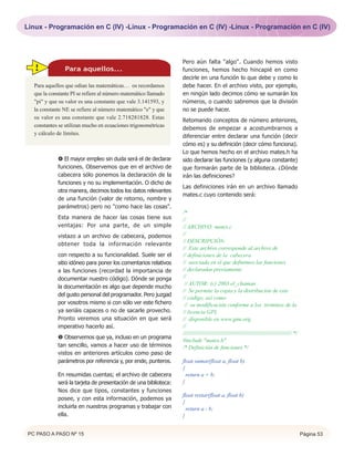 Linux - Programación en C (IV) -Linux - Programación en C (IV) -Linux - Programación en C (IV)




                                                                  Pero aún falta "algo". Cuando hemos visto
   !            Para aquellos...                                  funciones, hemos hecho hincapié en como
                                                                  decirle en una función lo que debe y como lo
   Para aquellos que odian las matemáticas… os recordamos         debe hacer. En el archivo visto, por ejemplo,
   que la constante PI se refiere al número matemático llamado    en ningún lado decimos cómo se sumarán los
   "pi" y que su valor es una constante que vale 3.141593, y      números, o cuando sabremos que la división
   la constante NE se refiere al número matemático "e" y que      no se puede hacer.
   su valor es una constante que vale 2.718281828. Estas
                                                                  Retomando conceptos de número anteriores,
   constantes se utilizan mucho en ecuaciones trigonométricas
                                                                  debemos de empezar a acostumbrarnos a
   y cálculo de límites.
                                                                  diferenciar entre declarar una función (decir
                                                                  cómo es) y su definición (decir cómo funciona).
                                                                  Lo que hemos hecho en el archivo mates.h ha
              El mayor empleo sin duda será el de declarar       sido declarar las funciones (y alguna constante)
             funciones. Observemos que en el archivo de           que formarán parte de la biblioteca. ¿Dónde
             cabecera sólo ponemos la declaración de la           irán las definiciones?
             funciones y no su implementación. O dicho de
                                                                  Las definiciones irán en un archivo llamado
             otra manera, decimos todos los datos relevantes
                                                                  mates.c cuyo contenido será:
             de una función (valor de retorno, nombre y
             parámetros) pero no "como hace las cosas".
                                                                  /*
             Esta manera de hacer las cosas tiene sus             //
             ventajas: Por una parte, de un simple                // ARCHIVO: mates.c
             vistazo a un archivo de cabecera, podemos            //
                                                                  // DESCRIPCIÓN:
             obtener toda la información relevante
                                                                  // Este archivo corresponde al archivo de
             con respecto a su funcionalidad. Suele ser el        // definiciones de la cabecera
             sitio idóneo para poner los comentarios relativos    // asociada en el que definimos las funciones
             a las funciones (recordad la importancia de          // declaradas previamente
             documentar nuestro código). Dónde se ponga           //
                                                                   // AUTOR: (c) 2003 el_chaman
             la documentación es algo que depende mucho
                                                                  // Se permite la copia y la distribución de este
             del gusto personal del programador. Pero juzgad
                                                                  // código, así como
             por vosotros mismo si con sólo ver este fichero       // su modificación conforme a los términos de la
             ya seriáis capaces o no de sacarle provecho.         // licencia GPL
             Pronto veremos una situación en que será             // disponible en www.gnu.org.
             imperativo hacerlo así.                              //
                                                                  ///////////////////////////////////////////////////////////////////// */
              Observemos que ya, incluso en un programa
                                                                  #include "mates.h"
             tan sencillo, vamos a hacer uso de términos          /* Definición de funciones */
             vistos en anteriores artículos como paso de
             parámetros por referencia y, por ende, punteros.     float sumar(float a, float b)
                                                                  {
             En resumidas cuentas; el archivo de cabecera           return a + b;
             será la tarjeta de presentación de una biblioteca:   }
             Nos dice que tipos, constantes y funciones
                                                                  float restar(float a, float b)
             posee, y con esta información, podemos ya
                                                                  {
             incluirla en nuestros programas y trabajar con         return a - b;
             ella.                                                }


 PC PASO A PASO Nº 15                                                                                                                        Página 53
 