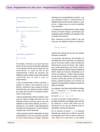Linux - Programación en C (IV) -Linux - Programación en C (IV) -Linux - Programación en C (IV)




            float multiplicar(float a, float b)               meteremos lo correspondiente al archivo .c en
            {                                                 una biblioteca binaria y distribuiremos la
             return a * b;                                    biblioteca binaria junto con los archivos .h, pero
            }                                                 sin los .c. Seguro que se os ocurren ejemplos
                                                              muy conocidos.
            float dividir(float a, float b, int *e)
            {                                                 • Y finalmente que distribuyamos nuestro código
            if (b == 0) /* caso de división por 0 */          fuente de manera íntegra y permitamos que
                      {
                                                              cualquiera pueda moddificar, por ejemplo, cómo
                    *e=-1;
                    return 0;                                 se dividen los números.
                    }                                         Bien, volviendo al archivo mates.h, hay una
                    else                                      cosa que nos debería de llamar la atención:
                    {
                    *e=0;                                         ....
                   return a/b;                                     #include "mates.h"
                   }                                               ....
            }
                                                              Veamos dos razones por las que nos debería
            void cambia_signo(float *a)
                                                              de llamar la atención:
            {
            *a = (-1) * *a;                                   • La primera, más técnica, está referida a la
            }                                                 necesidad de incluir esta línea. No olvidemos
                                                              que en el archivo mates.h están incluídas las
            De entrada, el archivo es un poco más duro
                                                              declaraciones de las funciones. Esto implica
            de leer. No hay muchos comentarios explicativos
                                                              que cuando declaramos una función, tarde o
            ni tan siquiera para las cosas nuevas que nos
                                                              temprano debemos definirla. Dado que debemos
            encontramos. La razón de ello es que
                                                              definir todas las funciones declaradas en el
            habitualmente cuando nos hacemos una
                                                              archivo de cabecera y utilizar todos los datos
            biblioteca pueden suceder varias cosas (siempre
                                                              de este archivo, debemos de cargarlo. De esta
            suponiendo que la vaya a usar un
                                                              manera cuando este archivo se convierta en
            programador):
                                                              binario, quedará asociado con el archivo de
            • Que el programador seamos nosotros, y           cabecera correspondiente mediante la oportuna
            pasado un tiempo, sólo queramos usar la           tabla de símbolos.
            librería, confiando en que cuando la hicimos,
                                                              • La segunda, más trivial, está referída al empleo
            la hicimos bien, sin comernos mucho la cabeza
                                                              de "...." en vez de <....>. Es decir, ¿por qué
            por cosas que hicimos en el pasado (vamos,
                                                              ponemos #include "mates.h"
            como la vida misma).
                                                              en vez de #include <mates.h>?.
            • Que el programador seamos nosotros, pero
            que tras meter el código del archivo en una       La razón es sencilla: Cuando ponemos <....>,
            biblioteca binaria (veremos qué es eso más        le estamos diciendo al compilador que el archivo
            adelante en este mismo artículo), el archivo .c   de cabecera a incluir está dentro de los
            asociado al .h se "pierda" y sólo dispongamos     directorios en los que por defecto busca el
            de fuente de información el .h (como hayamos      compilador archivos de cabecera.
            "perdido este, mal lo llevamos).                  Por el contrario al poner "....", le estamos
            • Que queramos ponerlo a disposición de otros     diciendo que puede que no está en ese árbol
            programadores, pero sin que estos husmeen         de búsqueda, por lo que le vamos a indicar la
            en cómo hemos hecho el código. Entonces           ruta. Como en su día vimos, la ruta (path)


Página 54                                                                                           PC PASO A PASO Nº 15
 