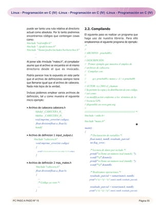 Linux - Programación en C (IV) -Linux - Programación en C (IV) -Linux - Programación en C (IV)



           puede ser tanto una ruta relativa al directorio                          2.2. Compilando
           actual como absoluta. Por lo tanto podremos
                                                                                    El siguiente paso es realizar un programa que
           encontrarnos códigos que contengan cosas
                                                                                    haga uso de nuestra librería. Para ello
           como:
           #include "red/sniffer.h"                                                 emplearemos el siguiente programa de ejemplo:
           #include "../grafs/iconos.h"                                             /*
           #include "/home/pedro/includes/berberechos.h"                            //
                  ...                                                               // ARCHIVO: prueba00.c
                  ...                                                               //
                                                                                    // DESCRIPCIÓN:
           Al poner sólo #include "mates.h", el compilador
                                                                                    // Primer ejemplo que muestra el empleo de
           asume que el archivo se encuentra en el mismo
                                                                                    // archivos de cabecera.
           directorio desde el que es invocado.
                                                                                    // Compilar con:
           Podría parecer tras lo expuesto en esta parte                            //
           que el archivo de definiciones siempre tiene                             //         gcc prueba00.c mates.c -I./ -o prueba00
           que llamarse igual que el archivo de cabecera.                           //
           Nada más lejos de la verdad.                                             // AUTOR: (c) 2003 el_chaman
                                                                                    // Se permite la copia y la distribución de este código,
           Incluso podemos emplear varios archivos de                               // así como
           definición, tal y como muestra el siguiente                              // su modificación conforme a los términos de la
           micro ejemplo:                                                           // licencia GPL
                                                                                    // disponible en www.gnu.org.
           • Archivo de cabecera cabecera.h                                         //
                   #ifndef _CABECERA_H_                                             ///////////////////////////////////////////////////////////////////// */
                   #define _CABECERA_H_                                             #include <stdio.h>
                  void imprime_error(int codigo);
                                                                                    #include "mates.h"
                   float division(float a, float b);                                                                                                     Œ
                  #endif                                                            main()
                                                                                    {
           • Archivo de definicion 1 input_output.c                                     /* Declaración de variables */
                 #include "cabecera.h"                                                  float numA, numB, resultado_parcial;
                   void imprime_error(int codigo)                                       int flag_error;
                   {
                       printf("n Se encontró un error con código %i n",codigo);
                                                                                           /* Lectura de datos por teclado */
                   }                                                                       printf("n Deme un número real (numA): ");
                                                                                           scanf("%f",&numA);
                                                                                           printf("n Deme un número real (numB): ");
           • Archivo de definición 2 mas_mates.h
                                                                                           scanf("%f",&numB);
                   #include "cabecera.h"
                   float division(float a, float b)
                                                                                           /* Realizamos operaciones */
                   {                                                                       resultado_parcial = sumar(numA, numB);
                     ....                                                                 printf("n %f + %f = %f ", numA, numB, resultado_parcial);
                     /* Código ya visto */
                     ....                                                                  resultado_parcial = restar(numA, numB);
                   }                                                                      printf("n %f - %f = %f ", numA, numB, resultado_parcial);



 PC PASO A PASO Nº 15                                                                                                                                          Página 55
 
