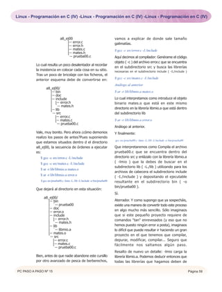 Linux - Programación en C (IV) -Linux - Programación en C (IV) -Linux - Programación en C (IV)




                              a8_ej00                                         vamos a explicar de donde sale tamaño
                                  |-- error.c                                 galimatías.
                                  |-- error.h
                                  |-- mates.c                                 $ gcc -c src/error.c -I./include
                                  |-- mates.h
                                  `-- prueba00.c                              Aquí decimos al compilador: Genérame el código
                                                                              objeto ( -c ) del archivo error.c que se encuentra
          Lo cual resulta un poco desalentador al recordar
                                                                              en el subdirectorio src y busca las librerías
          la insistencia en colocar cada cosa en su sitio.                    necesarias en el subdirectorio include ( -I./include )
          Tras un poco de bricolaje con los ficheros, el
          anterior esquema debe de convertirse en:                            $ gcc -c src/mates.c -I./include
                                                                              Análogo al anterior
                 a8_ej00/
                   |-- bin                                                    $ ar -r lib/libmio.a mates.o
                   |-- doc
                   |-- include                                                Lo cual interpretamos como introduce el objeto
                   | |-- error.h                                              binario mates.o que está en este mismo
                   | `-- mates.h
                   |-- lib                                                    directorio en la librería libmio.a que está dentro
                   `-- src                                                    del subdirectorio lib
                      |-- error.c
                      |-- mates.c                                             $ ar -r lib/libmio.a error.o
                      `-- prueba00.c
                                                                              Análogo al anterior.
          Vale, muy bonito. Pero ahora ¿cómo demonios                         Y finalmente:
          realizo los pasos de antes?Pues suponiendo
                                                                              gcc src/prueba00.c -lmio -L./lib -I./include -o bin/prueba00
          que estamos situados dentro d el directorio
          a8_ej00, la secuencia de órdenes a ejecutar                         Que interpretaremos como Compila el archivo
          es:                                                                 prueba00.c que se encuentra dentro del
             $ gcc -c src/error.c -I./include                                 directorio src y enlázalo con la librería libmio.a
             $ gcc -c src/mates.c -I./include                                 ( -lmio ) que la debes de buscar en el
                                                                              subdirectorio lib ( -L./lib ) utilizando para los
             $ ar -r lib/libmio.a mates.o
                                                                              archivos de cabecera el subdirectorio include
             $ ar -r lib/libmio.a error.o
                                                                              ( -I./include ) y depositando el ejecutable
             $ gcc src/prueba00.c -lmio -L./lib -I./include -o bin/prueba00   resultante en el subdirectorio bin ( -o
                                                                              bin/prueba00 ).
          Que dejará al directorio en esta situación:
                                                                              Sí.
               a8_ej00/
                 |-- bin                                                      Aterrador. Y como supongo que ya sospecháis,
                 | `-- prueba00                                               existe una manera de convertir todo este proceso
                 |-- doc
                 |-- error.o                                                  en algo mucho más sencillo. Sólo imaginaos
                 |-- include                                                  que si este pequeño proyecto requiere de
                 | |-- error.h                                                comandos "tan" enrevesados (y eso que no
                 | `-- mates.h
                 |-- lib                                                      hemos puesto ningún error a posta), imaginaos
                 | `-- libmio.a                                               lo difícil que puede resultar ir haciendo un gran
                 |-- mates.o
                 `-- src                                                      proyecto en el que tenemos que compilar,
                    |-- error.c                                               depurar, modificar, compilar... Seguro que
                    |-- mates.c                                               fácilmente nos saltamos algún paso.
                    `-- prueba00.c
                                                                              Resalto de nuevo un detalle: -lmio carga la
          Bien, antes de que nadie abandone este cursillo                     librería libmio.a. Podemos deducir entonces que
          por otro avanzado de pesca de berberechos,                          todas las librerías que hagamos deben de

PC PASO A PASO Nº 15                                                                                                                         Página 59
 