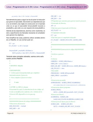 Linux - Programación en C (IV) -Linux - Programación en C (IV) -Linux - Programación en C (IV)




          gcc prueba.o -lmio -L./lib -I./include -o bin/prueba00              DIR_SRC = ./src
                                                                              DIR_BIN = ./bin
Normalmente los pasos a seguir son los de poner la instrucción
                                                                              # Programas que usaremos para generar nuestro proyecto
que genera el ejecutable. Esta tendrá sus dependencias que
a su vez tendrán unas reglas de construcción (en el ejemplo                   # Generador de librerías
visto se ve que el ejecutable bin/prueba00 necesita a                         AR = ar
prueba00.o, pero este a su vez requiere de src/prueba00.c).                   # Opciones para el generador de librerías
Además de las dependencias, decimos como resolverlas; es                      AR_FLAGS = rs
decir, especificamos las llamadas necesarias al compilador                    # Compilador/enlazador
para generar los objetivos.                                                   CC = gcc
Para simplificar las cosas, podemos utilizar variables dentro                 # Opciones para el compilador/enlazador
de un Makefile. Un uso normal suele ser:                                      CC_FLAGS = -I$(DIR_INCLUDE) -L$(DIR_LIBS)
                                                                              #
    CC = gcc
                                                                              ##############################################
    CC_FLAGS = -L./lib -I./include
                                                                              #
                                                                              ############# Generación de código ##@########
    bin/prueba00 : prueba00.o lib/libmio.a
                                                                              #
           $(CC) prueba.o -lmio $(CC_FLAGS) -o bin/prueba00
                                                                              # Archivos a generar
Teniendo estos conceptos aclarados, veamos como sería                         #
nuestro archivo Makefile                                                      # Librería
    #                                                                         LIBRERIA = $(DIR_LIBS)/libmio.a
    #                                                                         OBJS_LIB = error.o mates.o
    # ARCHIVO: Makefile                                                       OBJS_LIB_SRC = $(DIR_SRC)/error.c $(DIR_SRC)/mates.c
    #                                                                         LIB_ENLACE = -lmio
    # DESCRIPCIÓN:                                                            # Ejecutable
    # Archivo para el programa make que compilará                             PROGRAMA = $(DIR_BIN)/prueba00
    #automáticamente el proyecto.                                             OBJS_PROG = prueba00.o
    # Para compilar el proyecto teclear:                                      #
    #                                                                         # Generación ejecutable
    #          $ make                                                         $(PROGRAMA) : $(OBJS_PROG) $(LIBRERIA)
    #                                                                             $(CC) $(OBJS_PROG) $(CC_FLAGS) $(LIB_ENLACE) -o $(PROGRAMA)

    # AUTOR: (c) 2003 el_chaman                                               # Generación objetos programa
    # Se permite la copia y la distribución de este código, así               $(OBJS_PROG):
    # como su modificación conforme a los términos de la                          $(CC) -c $(DIR_SRC)/prueba00.c $(CC_FLAGS)
    # licencia GPL disponible en www.gnu.org.                                 #Generación librería
    #                                                                         $(LIBRERIA) : $(OBJS_LIB)
    #//////////////////////////////////////////////////////////////////////       $(AR) $(AR_FLAGS) $(LIBRERIA) $(OBJS_LIB)
    ############ Entorno de trabajo ##############                            # Generacion de objetos para la librería
    # Directorios del proyecto                                                $(OBJS_LIB) : $(OBJS_LIB_SRC)
    DIR_INCLUDE = ./include                                                       $(CC) -c $(OBJS_LIB_SRC) $(CC_FLAGS)
    DIR_LIBS = ./lib
                                                                              #

 Página 62                                                                                                        PC PASO A PASO Nº 15
 