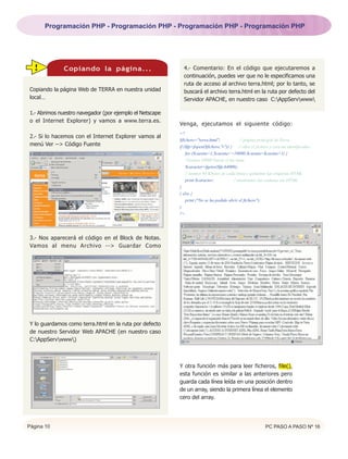 Programación PHP - Programación PHP - Programación PHP - Programación PHP




  !           Copiando la página...                        4.- Comentario: En el código que ejecutaremos a
                                                           continuación, puedes ver que no le especificamos una
                                                           ruta de acceso al archivo terra.html; por lo tanto, se
Copiando la página Web de TERRA en nuestra unidad          buscará el archivo terra.html en la ruta por defecto del
local…                                                     Servidor APACHE, en nuestro caso C:AppServwww

1.- Abrimos nuestro navegador (por ejemplo el Netscape
o el Internet Explorer) y vamos a www.terra.es.
                                                         Venga, ejecutamos el siguiente código:
                                                         <?
2.- Si lo hacemos con el Internet Explorer vamos al
                                                         $fichero="terra.html";              // página principal de Terra.
menú Ver --> Código Fuente                               if ($fp=fopen($fichero,"r")) {     // abre el fichero y crea un identificador.
                                                             for ($cuenta=1;$cuenta<=10000;$cuenta=$cuenta+1) {
                                                             //leemos 10000 lineas si las tiene
                                                             $caracter=fgetss($fp,64000);
                                                             // leemos 64 Kbytes de cada linea y quitamos las etiquetas HTML
                                                             print $caracter;           // mostramos las cadenas sin HTML
                                                         }
                                                         } else {
                                                             print ("No se ha podido abrir el fichero");
                                                         }
                                                         ?>




3.- Nos aparecerá el código en el Block de Notas.
Vamos al menu Archivo --> Guardar Como




Y lo guardamos como terra.html en la ruta por defecto
de nuestro Servidor Web APACHE (en nuestro caso
C:AppServwww)



                                                         Y otra función más para leer ficheros, file(),
                                                         esta función es similar a las anteriores pero
                                                         guarda cada línea leída en una posición dentro
                                                         de un array, siendo la primera línea el elemento
                                                         cero del array.




Página 10                                                                                                   PC PASO A PASO Nº 16
 
