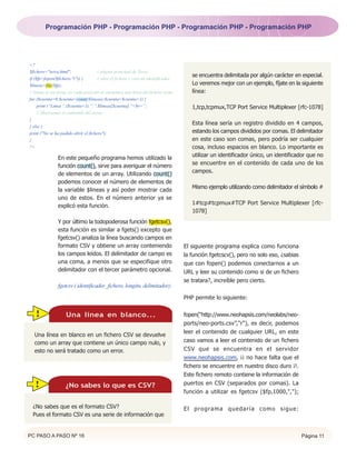 Programación PHP - Programación PHP - Programación PHP - Programación PHP




<?
$fichero="terra.html";                // página principal de Terra.
                                                                                       se encuentra delimitada por algún carácter en especial.
if ($fp=fopen($fichero,"r")) {        // abre el fichero y crea un identificador.
$lineas=file($fp);                                                                     Lo veremos mejor con un ejemplo, fíjate en la siguiente
// lineas es un array, en cada posición se encuentra una linea del fichero leído.      línea:
for ($cuenta=0;$cuenta<count($lineas);$cuenta=$cuenta+1) {
     print (“Linea “.($cuenta+1).”:”.$lineas[$cuenta].”<br>”;                          1,tcp,tcpmux,TCP Port Service Multiplexer [rfc-1078]
     // Mostramos el contenido del array.
}
                                                                                       Esta línea sería un registro dividido en 4 campos,
} else {
print ("No se ha podido abrir el fichero");                                            estando los campos divididos por comas. El delimitador
}                                                                                      en este caso son comas, pero podría ser cualquier
?>                                                                                     cosa, incluso espacios en blanco. Lo importante es
                                                                                       utilizar un identificador único, un identificador que no
               En este pequeño programa hemos utilizado la
                                                                                       se encuentre en el contenido de cada uno de los
               función count(), sirve para averiguar el número
                                                                                       campos.
               de elementos de un array. Utilizando count()
               podemos conocer el número de elementos de
                                                                                       Mismo ejemplo utilizando como delimitador el símbolo #
               la variable $lineas y así poder mostrar cada
               uno de estos. En el número anterior ya se
                                                                                       1#tcp#tcpmux#TCP Port Service Multiplexer [rfc-
               explicó esta función.
                                                                                       1078]
               Y por último la todopoderosa función fgetcsv(),
               esta función es similar a fgets() excepto que
               fgetcsv() analiza la línea buscando campos en
               formato CSV y obtiene un array conteniendo                           El siguiente programa explica como funciona
               los campos leídos. El delimitador de campo es                        la función fgetcscv(), pero no solo eso, ¿sabias
               una coma, a menos que se especifique otro                            que con fopen() podemos conectarnos a un
               delimitador con el tercer parámetro opcional.                        URL y leer su contenido como si de un fichero
                                                                                    se tratara?, increíble pero cierto.
               fgetcsv ( identificador_fichero, longitu, delimitador);

                                                                                    PHP permite lo siguiente:

   !                Una linea en blanco...                                          fopen(“http://www.neohapsis.com/neolabs/neo-
                                                                                    ports/neo-ports.csv”,"r"), es decir, podemos
                                                                                    leer el contenido de cualquier URL, en este
  Una línea en blanco en un fichero CSV se devuelve
  como un array que contiene un único campo nulo, y                                 caso vamos a leer el contenido de un fichero
  esto no será tratado como un error.                                               CSV que se encuentra en el servidor
                                                                                    www.neohapsis.com, ¡¡ no hace falta que el
                                                                                    fichero se encuentre en nuestro disco duro ¡!.
                                                                                    Este fichero remoto contiene la información de
  !                 ¿No sabes lo que es CSV?                                        puertos en CSV (separados por comas). La
                                                                                    función a utilizar es fgetcsv ($fp,1000,",");

 ¿No sabes que es el formato CSV?                                                   E l p r o g ra m a q u e d a r í a c o m o s i g u e :
 Pues el formato CSV es una serie de información que


PC PASO A PASO Nº 16                                                                                                                         Página 11
 