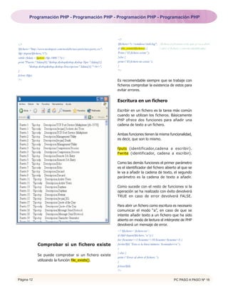 Programación PHP - Programación PHP - Programación PHP - Programación PHP




                                                                       <?
<?                                                                     $fichero="c:windowsiis6.log"; //fichero en formato texto que se va a abrir.
$fichero="http://www.neohapsis.com/neolabs/neo-ports/neo-ports.csv";   if (file_exists($fichero)) {      // abre el fichero y crea un identificador.
$fp=fopen($fichero,"r");                                               Print (“El fichero existe”);
while ($data = fgetcsv ($fp,1000,",")) {                               }else {
print "Puerto:".$data[0]."&nbsp;&nbsp&nbsp;&nbsp Tipo:".$data[1].      print (“El fichero no existe”);
         "&nbsp;&nbsp&nbsp;&nbsp Descripcion:".$data[3]."<br>";        }
}                                                                      ?>
fclose ($fp);
?>                                                                     Es recomendable siempre que se trabaje con
                                                                       ficheros comprobar la existencia de estos para
                                                                       evitar errores.


                                                                       Escritura en un fichero

                                                                       Escribir en un fichero es la tarea más común
                                                                       cuando se utilizan los ficheros. Básicamente
                                                                       PHP ofrece dos funciones para añadir una
                                                                       cadena de texto a un fichero.

                                                                       Ambas funciones tienen la misma funcionalidad,
                                                                       es decir, que son lo mismo.

                                                                       fputs (identificador,cadena a escribir).
                                                                       Fwrite (identificador, cadena a escribir).

                                                                       Como las demás funciones el primer parámetro
                                                                       es el identificador del fichero abierto al que se
                                                                       le va a añadir la cadena de texto, el segundo
                                                                       parámetro es la cadena de texto a añadir.

                                                                       Como sucede con el resto de funciones si la
                                                                       operación se ha realizado con éxito devolverá
                                                                       TRUE en caso de error devolverá FALSE.

                                                                       Para abrir un fichero como escritura es necesario
                                                                       comunicar el modo “a”, en caso de que se
                                                                       intente añadir texto a un fichero que ha sido
                                                                       abierto en modo de lectura el intérprete de PHP
                                                                       devolverá un mensaje de error.
                                                                       <? $fichero=”fichero.txt”;
                                                                       if ($fd=fopen($fichero,”a”)) {
                                                                       for ($cuenta==1;$cuenta<=10;$cuenta=$cuenta+1) {
               Comprobar si un fichero existe                          fwrite($fd,”Esta es la linea número: $contadorrn”);
                                                                       }
                                                                       } else {
               Se puede comprobar si un fichero existe
                                                                       print (“Error al abrir el fichero.”);
               utilizando la función file_exists().                    }
                                                                       fclose($fd);
                                                                       ?>


Página 12                                                                                                             PC PASO A PASO Nº 16
 