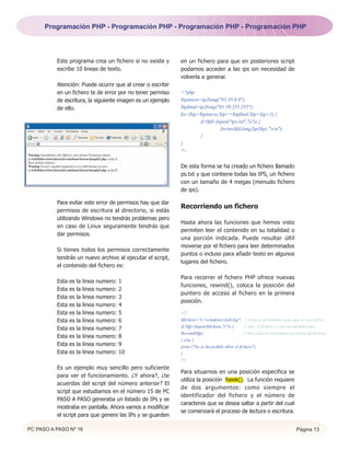 Programación PHP - Programación PHP - Programación PHP - Programación PHP




          Este programa crea un fichero si no existe y      en un fichero para que en posteriores script
          escribe 10 lineas de texto.                       podamos acceder a las ips sin necesidad de
                                                            volverla a generar.
          Atención: Puede ocurrir que al crear o escribir
          en un fichero te de error por no tener permiso    <?php
          de escritura, la siguiente imagen es un ejemplo   $ipinicio=ip2long("81.35.0.0");
          de ello.                                          $ipfinal=ip2long("81.39.255.255");
                                                            for ($ip=$ipinicio;$ip<=$ipfinal;$ip=$ip+1) {
                                                                      if ($fd=fopen("ips.txt","a")) {
                                                                                fwrite($fd,long2ip($ip)."rn");
                                                                      }
                                                            }
                                                            ?>


                                                            De esta forma se ha creado un fichero llamado
                                                            ps.txt y que contiene todas las IPS, un fichero
                                                            con un tamaño de 4 megas (menudo fichero
                                                            de ips).

          Para evitar este error de permisos hay que dar
                                                            Recorriendo un fichero
          permisos de escritura al directorio, si estás
          utilizando Windows no tendrás problemas pero
                                                            Hasta ahora las funciones que hemos visto
          en caso de Linux seguramente tendrás que
                                                            permiten leer el contenido en su totalidad o
          dar permisos.
                                                            una porción indicada. Puede resultar últil
                                                            moverse por el fichero para leer determinados
          Si tienes todos los permisos correctamente
                                                            puntos o incluso para añadir texto en algunos
          tendrás un nuevo archivo al ejecutar el script,
                                                            lugares del fichero.
          el contenido del fichero es:

                                                            Para recorrer el fichero PHP ofrece nuevas
          Esta   es   la   linea   numero:   1
                                                            funciones, rewind(), coloca la posición del
          Esta   es   la   linea   numero:   2
                                                            puntero de acceso al fichero en la primera
          Esta   es   la   linea   numero:   3
                                                            posición.
          Esta   es   la   linea   numero:   4
          Esta   es   la   linea   numero:   5              <?
          Esta   es   la   linea   numero:   6              $fichero="c:windowsiis6.log"; // fichero en formato texto que se va a abrir.
                                                            if ($fp=fopen($fichero,"r")) {      // abre el fichero y crea un identificador.
          Esta   es   la   linea   numero:   7
                                                            Rewind($fp)                         // Nos situa en la primera posición del fichero.
          Esta   es   la   linea   numero:   8
                                                            } else {
          Esta   es   la   linea   numero:   9              print ("No se ha podido abrir el fichero");
          Esta   es   la   linea   numero:   10             }
                                                            ?>
          Es un ejemplo muy sencillo pero suficiente
                                                            Para situarnos en una posición especifica se
          para ver el funcionamiento. ¿Y ahora?, ¿te
                                                            utiliza la posición fseek(). La función requiere
          acuerdas del script del número anterior? El
                                                            de dos argumentos: como siempre el
          script que estudiamos en el número 15 de PC
                                                            identificador del fichero y el número de
          PASO A PASO generaba un listado de IPs y se
                                                            caracteres que se desea saltar a partir del cual
          mostraba en pantalla. Ahora vamos a modificar
                                                            se comenzará el proceso de lectura o escritura.
          el script para que genere las IPs y se guarden

PC PASO A PASO Nº 16                                                                                                          Página 13
 