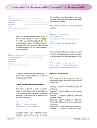 Programación PHP - Programación PHP - Programación PHP - Programación PHP




 <?                                                                                  iis6_copia.log, recuerda que tienes que tener
 $fichero="c:windowsiis6.log"; //fichero en formato texto que se va a abrir.
                                                                                     permisos para copiar ficheros o te ocurrirá lo
 if ($fp=fopen($fichero,"w")) {       // abre el fichero – modo escritura.
                                                                                     mismo que al crearlos.
 fseek($fp,30);                 // Nos situa en el carácter número 30 del fichero.
 fread($fp,40);                // lee 40 caracteres desde la posición número 30.
 } else {                                                                            Para eliminar un fichero, se utiliza la función
 print ("No se ha podido abrir el fichero");                                         unlink().
 }
 ?>
                                                                                     <?
                                                                                     $fichero=”c:iis6_copia.log”;
                Para saber en que posición se encuentra el                           if (unlink($fichero)) {
                puntero se utiliza la función ftell().                               print (“El fichero se ha eliminado con éxito”);
                Si se utiliza la función fseek() puede dar error                     } else {
                si colocamos el puntero en un lugar superior                         print (“El fichero no se ha podido borrar.”);
                al tamaño del fichero, para evitar esto se utiliza                   }
                la función feof() que nos dirá si hemos llegado                      ?>
                al final del fichero.
                                                                                     Para renombrar un fichero se utiliza la función
<?                                                                                   rename() siendo los dos argumentos necesarios,
$fichero="c:windowsiis6.log"; //fichero en formato texto que se va a abrir.
                                                                                     el nombre antiguo del fichero y el nuevo nombre.
 if ($fp=fopen($fichero,"r")) {     // abre el fichero – modo lectura.
While (feof($fp)) {
print (fgetc($fp);                                                                   <?
} else {                                                                             $fichero_antiguo=”c:iis6_copia.log”;
print ("No se ha podido abrir el fichero");                                          $fichero_nuevo==”c:iis6_cambiado.log”;
}                                                                                    rename($fichero_antiguo,$fichero_nuevo);
?>
                                                                                     ?>

                El ejemplo anterior abre el fichero iis6.log y lo                    Atributos de un fichero
                lee carácter a carácter hasta que se llega al
                final indicado por feof().                                           PHP proporciona funciones para obtener
                                                                                     información acerca del propio fichero como el
                                                                                     tamaño, tipo, ...
                Copiar, borrar y renombrar ficheros
                                                                                     filesize() - proporcina el tamaño en bytes de
                Para copiar un fichero se utiliza la función                         un fichero.
                copy(), se necesitan dos argumentos, el primero                      fileatime() - Obtiene la última fecha de acceso
                es el nombre del fichero a copiar y el segundo                       a un fichero.
                argumento es el nombre que se desea colocar                          filectime() - Obtiene la fecha de cambio del
                a la copia del fichero.                                              inode del fichero.
                                                                                     filegroup() - Obtiene el grupo de un fichero.
                <?                                                                   filemtime() - Obtiene la fecha de modificación
                $fichero=”c:windowsiis6.log”;                                    del fichero.
                copy ($fichero,”c:iis6_copia.log”);                                fileperms() - Obtiene los permisos del fichero.
                ?>                                                                   filetype() - Obtiene el tipo de fichero.

                El ejemplo anterior copia un fichero llamado
                iis6.log en otro directorio y con el nombre

Página 14                                                                                                                  PC PASO A PASO Nº 16
 