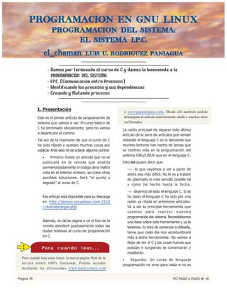 Programacion en GNU/LiNUX
                     Programacion del Sistema:
                          El Sistema I.P.C.

                el_chaman.                  Luis U. Rodriguez Paniagua


                   - Damos por terminado el curso de C y damos la bienvenida a la
                     PROGRAMACIÓN DEL SISTEMA.
                   - I.P.C. (Comunicación entre Procesos)
                   - Identificando los procesos y sus dependencias
                   - Creando y Matando procesos


            1. Presentación                                         y www.pcpasoapaso.com. Desde allí también podrás
            Este es el primer artículo de programación de           descargarte el artículo anteriormente citado y muchos otros
            sistema que vamos a ver. El curso básico de             ya liberados.
            C ha terminado oficialmente, pero no vamos          La razón principal de separar este último
            a dejarle por el camino.                            artículo de la serie de artículos que venían
            Tal vez de la impresión de que el curso de C        tratando el lenguaje C es la demanda que
            ha sido rápido y quedan muchas cosas por            muchos lectores han hecho de temas que
            explicar. Ante esto he de aclarar algunos puntos:   se centren más en la programación del
                                                                sistema GNU/LiNUX que en el lenguaje C.
               •    Primero: Existe un artículo que no se
               publicará en la revista que analiza              Esto no quiere decir que:
               pormenorizadamente el código de la matriz              --> lo que vayamos a ver a partir de
               vista en el anterior número, así como otras            ahora sea más difícil. No lo es y trataré
               posibles soluciones. Será "el punto y                  de plasmarlo lo más sencillo posible tal
               seguido" al curso de C.                                y como he hecho hasta la fecha.
                                                                      --> dejemos de lado el lenguaje C. Si se
               Ese artículo está disponible para su descarga          ha dado el lenguaje C ha sido por una
               en http://leonov.servebeer.com:2525                    razón ya citada en anteriores artículos:
               /~luis/descargas.php                                   Va a ser la principal herramienta que
                                                                      usemos para realizar nuestra
                                                                      programación del sistema. Necesitábamos
               Además, en dicha página o en el foro de la             una base sobre esta herramienta y ya la
               revista atenderé gustosamente todas las                tenemos. Es hora de comenzar a utilizarla,
               dudas relativas al curso de programación               tarea que cada día nos acostumbrará
               en C.                                                  más a dicha herramienta: No vamos a
                                                                      dejar de ver el C y las cosas nuevas que
  !            Pa ra     cuando          leas...                      puedan ir surgiendo se comentarán y
                                                                      resaltarán.
  Para cuando leas estas letras, la nueva página Web de la      •   Segundo: Un curso de lenguaje
  revista estará 100% funcional. Podrás acceder                 programación no sirve para nada si no se
  mediante las direcciones www.hackxcrack.com

Página 16                                                                                             PC PASO A PASO Nº 16
 