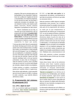 Programación bajo Linux - IPC - Programación bajo Linux - IPC - Programación bajo Linux - IPC



             programa. Esto que en principio parece una      El I.P.C. es tan sólo una parte de la
             perogrullada es muy importante: Podemos         programación del sistema, concretamente la
             tener cien cursillos de C bajados de internet   que trata con procesos y la forma en que estos
             y cincuenta libros. Si no hacemos programas,    se comunican entre sí.
             no nos servirán de nada. He procurado ir
                                                             Antes de comenzar a definir algunos conceptos
             explicando conceptos con ejemplos. Una
             vez indicado el camino, sóis vosotros quién     importantes como proceso, voy a explicar
             debéis recorrerlo. Muchos estamos               brevemente porqué he escogido comenzar por
             dispuestos a acompañaros en este camino.        esta parte de la programación del sistema.

             •   Tercero: Insistiendo una vez más, os        La razón por la que empezaremos la
             recuerdo que el que empecemos a dar ya          programación del sistema por el subconjunto
             programación del sistema no quiere decir        I.P.C. en vez de manejo de ficheros y directorios
             que vaya a ser más difícil que lo visto         (ojo que hablamos del manejo de ficheros y
             hasta ahora. Sí anticipo que aparecerán         directorios desde el punto de vista de la
             nuevos conceptos importantísimos a la hora      programación del sistema, no de lo visto en los
             de programar el sistema y que trataré de        primeros números del curso de Linux aunque
             exponerlos lo mejor que pueda.
                                                             sí relacionado), o el subconjunto de llamadas
          Y creo que esto es todo. Esta es la presentación   al kernel, es que es una parte a la vez bastante
          de artículo más larga que he hecho, pero había     atractiva y a la vez bastante peliaguda. Esa
          puntos como el de el artículo anexo a al código    parte nos permitirá realizar programas que
          de la matriz y la terminación un tanto abrupta     exploten las principales características de nuestro
          del curso del lenguaje C que me obligaban a
                                                             S.O.: Multitarea real y comunicaciones en red
          dar una explicación y no abandonar a aquellos
          que han comenzado a aprender este lenguaje         Dicho esto, pasemos a aclarar conceptos
          con esta serie de artículos. Espero que esta       importantísimos para el tema que nos ocupa:
          solución satisfaga tanto a los que quieren
          profundizar un poco más en el lenguaje C           2.1.1. Procesos
          antes de meterse en harina, como a aquellos        Hasta ahora hemos visto en los anteriores
          a los que el curso de C ya se les hacía pesado     artículos como hacer nuestros propios
          por conocido y desean ya darle a la amasadora.
                                                             programas. Estos programas los hemos hecho
          A todos vosotros, un saludo, y muchísimas          utilizando un lenguaje determinado,
          gracias por vuestras críticas y sugerencias.       compilándolos y posteriormente ejecutándolos.
          Este artículo está dedicado a cierto pequeñín      "Ejecutar un programa" es un término con el
          que se le ocurrió nacer en el 2003 y a quienes     que estamos muy familiarizados, pero obviado
          le están cuidando, cuya valentía debería
                                                             en muchas ocasiones. ¿Qué ocurre cuando
          admirarnos a todos.
                                                             ejecutamos un programa? Lo que ocurre es
                                                             que el núcleo carga el archivo ejecutable del
          2. Programación del sistema:
                                                             disco en memoria y le añade cierta información
          El subconjunto I.P.C.                              adicional. En ese momento un programa se ha
                                                             convertido en un proceso.
          2.1. I.P.C. ¿Qué es eso?
          I.P.C. es un acrónimo inglés que corresponde       La información adicional que se le añade a un
          al término Inter Process Comunication              proceso es para que este pueda ser manejado
          (Comunicación Entre Procesos).                     por el núcleo.

PC PASO A PASO Nº 16                                                                                               Página 17
 