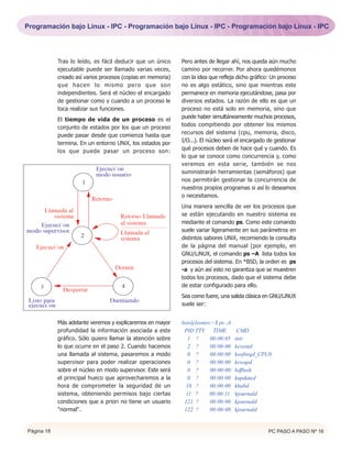Programación bajo Linux - IPC - Programación bajo Linux - IPC - Programación bajo Linux - IPC




            Tras lo leído, es fácil deducir que un único     Pero antes de llegar ahí, nos queda aún mucho
            ejecutable puede ser llamado varias veces,       camino por recorrer. Por ahora quedémonos
            creado así varios procesos (copias en memoria)   con la idea que refleja dicho gráfico: Un proceso
            que hacen lo mismo pero que son                  no es algo estático, sino que mientras este
            independientes. Será el núcleo el encargado      permanece en memoria ejecutándose, pasa por
            de gestionar como y cuando a un proceso le       diversos estados. La razón de ello es que un
            toca realizar sus funciones.                     proceso no está solo en memoria, sino que
                                                             puede haber simultáneamente muchos procesos,
            El tiempo de vida de un proceso es el
                                                             todos compitiendo por obtener los mismos
            conjunto de estados por los que un proceso
                                                             recursos del sistema (cpu, memoria, disco,
            puede pasar desde que comienza hasta que
                                                             I/O...). El núcleo será el encargado de gestionar
            termina. En un entorno UNiX, los estados por
                                                             qué procesos deben de hace qué y cuando. Es
            los que puede pasar un proceso son:
                                                             lo que se conoce como concurrencia y, como
                                                             veremos en esta serie, también se nos
                                                             suministrarán herramientas (semáforos) que
                                                             nos permitirán gestionar la concurrencia de
                                                             nuestros propios programas si así lo deseamos
                                                             o necesitamos.
                                                             Una manera sencilla de ver los procesos que
                                                             se están ejecutando en nuestro sistema es
                                                             mediante el comando ps. Como este comando
                                                             suele variar ligeramente en sus parámetros en
                                                             distintos sabores UNiX, recomiendo la consulta
                                                             de la página del manual (por ejemplo, en
                                                             GNU/LiNUX, el comando ps –A lista todos los
                                                             procesos del sistema. En *BSD, la orden es ps
                                                             -a y aún así esto no garantiza que se muestren
                                                             todos los procesos, dado que el sistema debe
                                                             de estar configurado para ello.
                                                             Sea como fuere, una salida clásica en GNU/LiNUX
                                                             suele ser:


            Más adelante veremos y explicaremos en mayor     luis@leonov:~$ ps -A
            profundidad la información asociada a este        PID TTY TIME           CMD
            gráfico. Sólo quiero llamar la atención sobre       1 ?     00:00:05    init
            lo que ocurre en el paso 2. Cuando hacemos          2 ?     00:00:00    keventd
            una llamada al sistema, pasaremos a modo            0 ?     00:00:00    ksoftirqd_CPU0
            supervisor para poder realizar operaciones          0 ?     00:00:00    kswapd
            sobre el núcleo en modo supervisor. Este será       0 ?     00:00:00    bdflush
            el principal hueco que aprovecharemos a la          0 ?     00:00:00    kupdated
            hora de comprometer la seguridad de un             10 ?     00:00:00    khubd
            sistema, obteniendo permisos bajo ciertas          11 ?     00:00:11    kjournald
            condiciones que a priori no tiene un usuario      121 ?     00:00:00    kjournald
            "normal".                                         122 ?     00:00:00    kjournald


Página 18                                                                                         PC PASO A PASO Nº 16
 