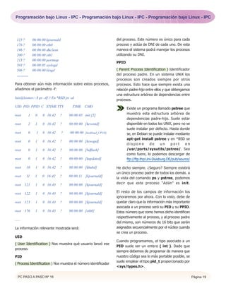 Programación bajo Linux - IPC - Programación bajo Linux - IPC - Programación bajo Linux - IPC




 123 ?        00:00:00 kjournald                                   del proceso. Este número es único para cada
 176 ?        00:00:00 eth0                                        proceso y actúa de DNI de cada uno. De esta
 196 ?        00:00:00 dhclient                                    manera el sistema podrá manejar los procesos
 200 ?        00:00:00 eth1                                        utilizando su DNI.
 213 ?        00:00:00 portmap
                                                                   PPID
 503 ?        00:00:05 syslogd
 506 ?        00:00:00 klogd                                       ( Parent Process Identification ) Identificador
 ..........                                                        del proceso padre. En un sistema UNiX los
                                                                   procesos son creados siempre por otros
Para obtener aún más información sobre estos procesos,             procesos. Esto hace que siempre exista una
añadimos el parámetro -f:                                          relación padre-hijo entre ellos y que obtengamos
                                                                   una estructura arbórea de dependencias entre
luis@leonov:~$ ps -Af // En *BSD ps -al
                                                                   procesos.
UID PID PPID C STIME TTY                 TIME CMD
                                                                          Existe un programa llamado pstree que
root      1     0   0 16:42    ?       00:00:05 init [2]                  muestra esta estructura arbórea de
                                                                          dependencias padre-hijo. Suele estar
root      2     1   0 16:42    ?       00:00:00 [keventd]                 disponible en todos los UNiX, pero no se
                                                                          suele instalar por defecto. Hasta donde
root      0     1   0 16:42        ?   00:00:00 [ksoftirqd_CPU0]          se, en Debian se puede instalar mediante
                                                                          apt-get install pstree y en *BSD se
root      0     1   0 16:42    ?       00:00:00 [kswapd]
                                                                          dispone         de     un    port     en
root      0     1   0 16:42    ?       00:00:00 [bdflush]                 /usr/ports/sysutils/pstree/. Sea
                                                                          como fuere, lo podemos descargar de
root      0     1   0 16:42    ?       00:00:00 [kupdated]                ftp://ftp.thp.Uni-Duisburg.DE/pub/source/

root     10     1   0 16:42    ?       00:00:00 [khubd]            He dicho siempre. ¿Seguro? Siempre existirá
                                                                   un único proceso padre de todos los demás. a
root     11    1    0 16:42    ?       00:00:11 [kjournald]
                                                                   la vista del comando ps y pstree, podemos
root 121        1   0 16:43    ?       00:00:00 [kjournald]        decir que este proceso "Adán" es init.

root 122        1   0 16:43    ?       00:00:00 [kjournald]        El resto de los campos de información los
                                                                   ignoraremos por ahora. Con lo visto, debe de
root 123        1   0 16:43    ?       00:00:00 [kjournald]        quedar claro que la información más importante
                                                                   asociada a un proceso será su PID y su PPID.
root 176        1   0 16:43    ?       00:00:00 [eth0]             Estos número que como hemos dicho identifican
                                                                   respectivamente al proceso, y al proceso padre
......
                                                                   del mismo, son números de 16 bits que serán
La información relevante mostrada será:                            asignados secuencialmente por el núcleo cuando
                                                                   se crea un proceso.
UID
                                                                   Cuando programamos, el tipo asociado a un
( User Identification ) Nos muestra qué usuario lanzó ese
                                                                   PID suele ser un entero ( int ). Dado que
proceso.
                                                                   siempre debemos de programar de manera que
PID                                                                nuestro código sea lo más portable posible, se
                                                                   suele emplear el tipo pid_t proporcionado por
( Process Identification ) Nos muestra el número identificador
                                                                   <sys/types.h>.

   PC PASO A PASO Nº 16                                                                                               Página 19
 