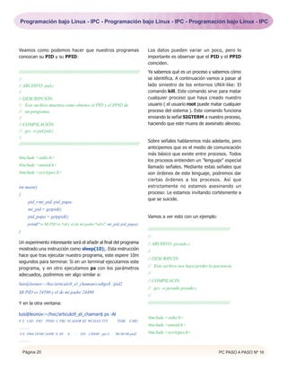 Programación bajo Linux - IPC - Programación bajo Linux - IPC - Programación bajo Linux - IPC




Veamos como podemos hacer que nuestros programas                                                          Los datos pueden variar un poco, pero lo
conozcan su PID y su PPID:                                                                                importante es observar que el PID y el PPID
                                                                                                          coinciden.
///////////////////////////////////////////////////////////////////////////////////////////////////////   Ya sabemos qué es un proceso y sabemos cómo
//                                                                                                        se identifica. A continuación vamos a pasar al
// ARCHIVO: pid.c                                                                                         lado siniestro de los entornos UNiX-like: El
//                                                                                                        comando kill. Este comando sirve para matar
// DESCRIPCIÓN:                                                                                           cualquier proceso que haya creado nuestro
// Este archivo muestra como obtener el PID y el PPID de                                                  usuario ( el usuario root puede matar cualquier
// un programa.                                                                                           proceso del sistema ). Este comando funciona
//                                                                                                        enviando la señal SIGTERM a nuestro proceso,
// COMPILACIÓN:                                                                                           haciendo que este muera de asesinato alevoso.
// gcc -o pid pid.c
//
                                                                                                          Sobre señales hablaremos más adelante, pero
//////////////////////////////////////////////////////////////////////////////////////////////////////
                                                                                                          anticipemos que es el medio de comunicación
                                                                                                          más básico que existe entre procesos. Todos
#include <stdio.h>
                                                                                                          los procesos entienden un "lenguaje" especial
#include <unistd.h>                                                                                       llamado señales. Mediante estas señales que
#include <sys/types.h>                                                                                    son órdenes de este lenguaje, podremos dar
                                                                                                          ciertas órdenes a los procesos. Así que
int main()                                                                                                estrictamente no estamos asesinando un
{                                                                                                         proceso: Le estamos invitando cortésmente a
                                                                                                          que se suicide.
         pid_t mi_pid, pid_papa;
         mi_pid = getpid();
         pid_papa = getppid();                                                                            Vamos a ver esto con un ejemplo:
         printf("n Mi PID es %d y el de mi padre %dn", mi_pid, pid_papa);
                                                                                                          ////////////////////////////////////////////////////////////////
}
                                                                                                          //
Un experimento interesante será el añadir al final del programa                                           // ARCHIVO: pesado.c
mostrado una instrucción como sleep(10);. Esta instrucción                                                //
hace que tras ejecutar nuestro programa, este espere 10m
                                                                                                          // DESCRIPCIN:
segundos para terminar. Si en un terminal ejecutamos este
                                                                                                          // Este archivo nos hará perder la paciencia
programa, y en otro ejecutamos ps con los parámetros
adecuados, podremos ver algo similar a:                                                                   //
                                                                                                          // COMPILACIN:
luis@leonov:~/hxc/articulo9_el_chaman/codigo$ ./pid2
                                                                                                          // gcc -o pesado pesado.c
Mi PID es 24560 y el de mi padre 24490
                                                                                                          //
Y en la otra ventana:                                                                                     ////////////////////////////////////////////////////////////////

luis@leonov:~/hxc/articulo9_el_chaman$ ps -Al
                                                                                                          #include <stdio.h>
F S UID PID PPID C PRI NI ADDR SZ WCHAN TTY                                         TIME CMD
                                                                                                          #include <unistd.h>
............
0 S 1004 24560 24490 0 69                0      - 334 126840 pts/3                00:00:00 pid2           #include <sys/types.h>
............


    Página 20                                                                                                                                                    PC PASO A PASO Nº 16
 
