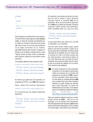 Programación bajo Linux - IPC - Programación bajo Linux - IPC - Programación bajo Linux - IPC




          int main()                                                                       En ocasiones, los procesos se aferran a la vida.
          {                                                                                Son así, qué le vamos a hacer. Entonces
              while(1)                                                                     conviene invocar al comando kill con el
                                                                                           parámetro -9, lo que provocará la ejecución
              {
                                                                                           de un kill que no podrá ser ignorado. Es buena
              printf(" a %d dice: Desisme, ¿qué le pasó al mamut?n", (pid_t)getpid());
                                                                                           costumbre utilizar siempre este parámetro.
              sleep(1);                                                                    Como curiosidad, decir que la salida ahora será:
              }                                                                            ........
          }                                                                                 27972 dice: Desisme, ¿qué le pasó al mamut?

          Este programa es exactamente lo que parece:                                       27972 dice: Desisme, ¿qué le pasó al mamut?
          Un bucle infinito. Este programa repite mientras                                 Terminado (killed)
          cierto, un absurdo mensaje acompañado por
                                                                                           Lo que quiere decir que, esta vez sí, ha sido
          un pitido en el altavoz (secuencia de escape                                     un asesinato y no un suicidio.
          a). Para el que no crea que este programa
                                                                                           Tras leer tanto humor (malo) negro, puede
          no es digno merecedor de su nombre,
                                                                                           parecer que esto de suicidarse y matar es un
          ejecutadlo durante diez minutos. Si pasado un
                                                                                           recurso para hacer entretenido el artículo. Nada
          tiempo no os ha dado un ataque de tics o unas
                                                                                           más lejos de la realidad: No es lo mismo que
          “ligeras” ganas de dejar mudo al ordenador                                       un proceso se mate a él mismo aunque sea
          para siempre, entonces es que tenéis mucha                                       por orden de otros, a que otros lo maten. Es
          paciencia.                                                                       una sutil diferencia que nos debe de hacer
          Una posible salida de este programa será:                                        sospechar que aunque el efecto sea el mismo,
                                                                                           lo que ha ocurrido por debajo no lo es tanto.
          luis@leonov:~/hxc/articulo9_el_chaman/codigo$ ./pesado
                                                                                           Ya lo veremos más adelante.
              27972 dice: Desisme, ¿qué le pasó al mamut?
                                                                                                      En varias ocasiones he visto preguntar
              27972 dice: Desisme, ¿qué le pasó al mamut?
                                                                                                      a la gente si no hay alguna manera para
              27972 dice: Desisme, ¿qué le pasó al mamut?                                             matar los procesos por el nombre del
                                                                                                      programa en vez de por el PID. A priori,
          ........
                                                                                                      con los comandos vistos hasta ahora,
          El número que aparecerá a la izquierda ( en                                                 no. Pero existe un comando llamado skill
          el ejemplo el 27972 ), es el PID del programa.                                              que sí puede hacer esto. Este comando
                                                                                                      tampoco se suele instalar por defecto
          Ahora, desde otro terminal, ejecutemos                                                      pero está disponible en todas las
                                                                                                      distribuciones que conozco. Si por alguna
          luis@leonov:~/hxc/articulo9_el_chaman/codigo$ kill 27972
                                                                                                      razón no lo estuviese, podemos bajarnos
          En el terminal que nos estaba molestando                                                    l a s         f u e n t e s           d e
          aparecerá:                                                                                  ftp://fast.cs.utah.edu/pub/skill/.
          ........
                                                                                           Claro que siempre podemos hacernos nuestra
              27972 dice: Desisme, ¿qué le pasó al mamut?                                  propia versión de skill.... Esto no es una
              27972 dice: Desisme, ¿qué le pasó al mamut?                                  machada, y es un ejercicio muy interesante.
          Terminado                                                                        Para ello disponemos del directorio /proc donde
                                                                                           está la información disponible que nos muestra
          Descanse en paz.                                                                 el comando ps ( ¿Recordáis lo que decíamos


PC PASO A PASO Nº 16                                                                                                                              Página 21
 