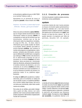 Programación bajo Linux - IPC - Programación bajo Linux - IPC - Programación bajo Linux - IPC




            en los primeros capítulos de que en UNiX TODO            2.1.2. Creación de procesos
            es un archivo? Vamos a verlo. ).
                                                                     A la hora de generar nuestros propios procesos,
            Ejecutemos en un terminal de nuevo el                    tendremos varias posibilidades:
            programa pesado. Ahora tendrá otro PID:
                                                                     system
            luis@leonov:~/hxc/articulo9_el_chaman/codigo$ ./pesado
                                                                     La primera manera de crear nuevos procesos
             28444 dice: Desisme, ¿qué le pasó al mamut?             es invocar a la función system perteneciente a
            ........                                                 la librería estándar de C. Con esta función
                                                                     podremos invocar cualquier comando o programa
            Ahora nos vamos al directorio /proc/28444/,              del sistema que se encuentre en el path. Esta
            que es el lugar donde encontraremos toda la              función, en caso de error, retorna -1. Si no
            información relativa al proceso 28444. Si                puede ejecutar el programa por falta de
            curioseamos un poco por los archivos que nos             permisos, devuelve 127. Un ejemplo:
            encontramos, veremos que se nos da
            información sobre los dispositivos montados,             ////////////////////////////////////////////////////////////////
            la carga de CPU, etc... Es decir, toda la                //
            información que le puede resultar de interés             // ARCHIVO: system.c
            a un proceso. Vemos, además, que existe un
                                                                     //
            archivo llamado cmdline, que contiene el
                                                                     // DESCRIPCIóN:
            nombre del programa correspondiente a dicho
                                                                     // Ejemplo de uso de system
            proceso. Juntando esta información, veremos
                                                                     //
            que es relativamente sencillo hacer un programa
            que obtenga el PID (nombre del directorio)               // COMPILACIÓN:
            de un determinado programa (lo que se                    // gcc -o system system.c
            encuentre en el archivo cmdline) de dicho                //
            directorio. Sería una tarea de ir recorriendo            ////////////////////////////////////////////////////////////////
            todos los directorios, almacenar temporalmente
            el nombre (número) de directorio y ver si lo             #include <stdio.h>
            contenido en el archivo cmdline de dicho                 int main()
            directorio coincide con lo que buscábamos. Si            {
            es así ya tenemos el número de proceso y lo                   int retorno;
            podremos matar. Si no, podemos seguir                         retorno = system("ls -l");
            buscando.
                                                                          return retorno;
            El código de skill podría ayudarnos a realizar           }
            esta tarea, pero si lo echamos un vistazo tal
            vez nos asuste un poco y no podamos identificar          exec
            de un primer vistazo estas tareas. Aún así es            La familia de funciones exec (llamada así porque
            una tarea que recomiendo, sobre todo cuando              no existe una única función exec) nos permitirá
            veamos las señales.                                      ejecutar otros programas desde nuestro propio
            Pero antes de ver señales, para poder trabajar           código. Cuando realizamos una llamada exec,
            más a gusto con ellas, vamos a ver como                  nuestro programa para su ejecución y comienza
            podemos crear nuevos procesos desde nuestros             la ejecución del programa que llamamos
            propios programas. Bienvenidos al apasionante            mediante exec. El programa original deja de
            mundo de la clonación.                                   ser accesible, no pudiendo retornar a él.


Página 22                                                                                                            PC PASO A PASO Nº 16
 